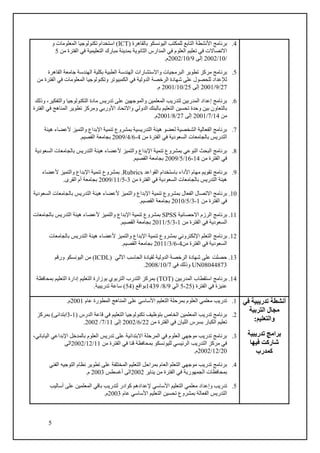 5
4
.
( ‫بالقاهرة‬ ‫اليونسكو‬ ‫للمكتب‬ ‫التابع‬ ‫األنشطة‬ ‫برنامج‬
(ICT
‫اس‬
‫و‬ ‫المعلومات‬ ‫تكنولوجيا‬ ‫تخدام‬
‫من‬ ‫الفترة‬ ‫في‬ ‫التعليمية‬ ‫مبارك‬ ‫بمدينة‬ ‫الثانوية‬ ‫المدارس‬ ‫في‬ ‫العلوم‬ ‫تعليم‬ ‫في‬ ‫االتصاالت‬
5
/
10
/
2002
‫إلى‬
9
/
10
/
2002
.‫م‬
5
.
‫القاهرة‬ ‫جامعة‬ ‫الهندسة‬ ‫بكلية‬ ‫الطبية‬ ‫الهندسة‬ ‫واالستشارات‬ ‫البرمجيات‬ ‫تطوير‬ ‫مركز‬ ‫برنامج‬
‫الدو‬ ‫الرخصة‬ ‫شهادة‬ ‫على‬ ‫للحصول‬ ‫لإلعداد‬
‫من‬ ‫الفترة‬ ‫في‬ ‫المعلومات‬ ‫وتكنولوجيا‬ ‫الكمبيوتر‬ ‫في‬ ‫لية‬
27
/
9
/
2001
‫إلى‬
25
/
10
/
2001
.‫م‬
6
.
‫وذلك‬ ،‫والتفكير‬ ‫التكنولوجيا‬ ‫مادة‬ ‫تدريس‬ ‫على‬ ‫والموجهين‬ ‫المعلمين‬ ‫لتدريب‬ ‫المدربين‬ ‫إعداد‬ ‫برنامج‬
‫ا‬ ‫في‬ ‫المناهج‬ ‫تطوير‬ ‫ومركز‬ ‫األوربي‬ ‫واالتحاد‬ ‫الدولي‬ ‫بالبنك‬ ‫التعليم‬ ‫تحسين‬ ‫وحدة‬ ‫بين‬ ‫بالتعاون‬
‫لفترة‬
‫من‬
14
/
7
/
2001
‫إلى‬
27
/
8
/
2001
.‫م‬
7
.
‫هيئة‬ ‫ألعضاء‬ ‫والتميز‬ ‫اإلبداع‬ ‫تنمية‬ ‫بمشروع‬ ‫التدريسية‬ ‫هيئة‬ ‫لعضو‬ ‫الشخصية‬ ‫الفعالية‬ ‫برنامج‬
‫من‬ ‫الفترة‬ ‫في‬ ‫السعودية‬ ‫بالجامعات‬ ‫التدريس‬
4
-
6
/
4
/
2009
.‫القصيم‬ ‫بجامعة‬
8
.
‫ب‬ ‫التدريس‬ ‫هيئة‬ ‫ألعضاء‬ ‫والتميز‬ ‫اإلبداع‬ ‫تنمية‬ ‫بمشروع‬ ‫النوعي‬ ‫البحث‬ ‫برنامج‬
‫السعودية‬ ‫الجامعات‬
‫من‬ ‫الفترة‬ ‫في‬
14
-
16
/
5
/
2009
.‫القصيم‬ ‫بجامعة‬
9
.
‫القواعد‬ ‫باستخدام‬ ‫األداء‬ ‫مهام‬ ‫تقويم‬ ‫برنامج‬
Rubrics
.
‫ألعضاء‬ ‫والتميز‬ ‫اإلبداع‬ ‫تنمية‬ ‫بمشروع‬
‫من‬ ‫الفترة‬ ‫في‬ ‫السعودية‬ ‫بالجامعات‬ ‫التدريس‬ ‫هيئة‬
3
-
5
/
11
/
2009
.‫القرى‬ ‫أم‬ ‫بجامعة‬
10
.
‫ا‬ ‫تنمية‬ ‫بمشروع‬ ‫الفعال‬ ‫االتصال‬ ‫برنامج‬
‫السعودية‬ ‫بالجامعات‬ ‫التدريس‬ ‫هيئة‬ ‫ألعضاء‬ ‫والتميز‬ ‫إلبداع‬
‫من‬ ‫الفترة‬ ‫في‬
1
-
3
/
5
/
2010
.‫القصيم‬ ‫بجامعة‬
11
.
‫االحصائية‬ ‫الرزم‬ ‫برنامج‬
SPSS
‫بالجامعات‬ ‫التدريس‬ ‫هيئة‬ ‫ألعضاء‬ ‫والتميز‬ ‫اإلبداع‬ ‫تنمية‬ ‫بمشروع‬
‫من‬ ‫الفترة‬ ‫في‬ ‫السعودية‬
1
-
3
/
5
/
2011
.‫القصيم‬ ‫بجامعة‬
12
.
‫التعلم‬ ‫برنامج‬
‫بالجامعات‬ ‫التدريس‬ ‫هيئة‬ ‫ألعضاء‬ ‫والتميز‬ ‫اإلبداع‬ ‫تنمية‬ ‫بمشروع‬ ‫اإللكتروني‬
‫من‬ ‫الفترة‬ ‫في‬ ‫السعودية‬
4
-
6
/
3
/
2011
.‫القصيم‬ ‫بجامعة‬
13
.
‫اآللي‬ ‫الحاسب‬ ‫لقيادة‬ ‫الدولية‬ ‫الرخصة‬ ‫شهادة‬ ‫على‬ ‫حصلت‬
ICDL)
)
‫ورقم‬ ‫اليونسكو‬ ‫من‬
UN08044873
‫في‬ ‫وذلك‬
7
/
10
/
2008
.
14
.
( ‫المدربين‬ ‫استقطاب‬ ‫برنامج‬
TOT
‫بمرك‬ )
‫التعليم‬ ‫بوزارة‬ ‫التربوي‬ ‫التدرب‬ ‫ز‬
‫بمحافظة‬ ‫التعليم‬ ‫إدارة‬
( ‫الفترة‬ ‫في‬ ‫عنيزة‬
25
-
5
‫الي‬
9
/
8
/
1439
( ‫بواقع‬
54
‫تدريبية‬ ‫ساعة‬ )
.
‫أنشطة‬
‫في‬ ‫تدريبية‬
‫مجال‬
‫التربي‬
‫ة‬
:‫والتعليم‬
‫تدريبية‬ ‫برامج‬
‫فيها‬ ‫شاركت‬
‫كمدرب‬
1
.
‫عام‬ ‫المطورة‬ ‫المناهج‬ ‫على‬ ‫األساسي‬ ‫التعليم‬ ‫بمرحلة‬ ‫العلوم‬ ‫معلمي‬ ‫تدريب‬
2001
.‫م‬
2
.
( ‫الدرس‬ ‫قاعة‬ ‫في‬ ‫التعليم‬ ‫تكنولوجيا‬ ‫بتوظيف‬ ‫الخاص‬ ‫المعلمين‬ ‫تدريب‬ ‫برنامج‬
1
-
3
‫بمركز‬ )‫ابتدائى‬
‫من‬ ‫الفترة‬ ‫في‬ ‫الليان‬ ‫بسرس‬ ‫الكبار‬ ‫تعليم‬
22
/
6
/
2002
‫إلى‬
11
/
7
/
2002
.
3
.
‫اإلبداعي‬ ‫بالمدخل‬ ‫العلوم‬ ‫تدريس‬ ‫على‬ ‫االبتدائية‬ ‫المرحلة‬ ‫في‬ ‫العلوم‬ ‫موجهي‬ ‫تدريب‬ ‫برنامج‬
،‫الياباني‬
‫من‬ ‫الفترة‬ ‫في‬ ‫قنا‬ ‫بمحافظة‬ ‫لليونسكو‬ ‫الرئيسي‬ ‫التدريب‬ ‫مركز‬ ‫في‬
11
/
12
/
2002
‫الى‬
20
/
12
/
2002
.‫م‬
4
.
‫الفني‬ ‫التوجيه‬ ‫نظام‬ ‫تطوير‬ ‫على‬ ‫المختلفة‬ ‫التعليم‬ ‫بمراحل‬ ‫العام‬ ‫التعلم‬ ‫موجهي‬ ‫تدريب‬ ‫برنامج‬
‫يناير‬ ‫من‬ ‫الفترة‬ ‫في‬ ‫الجمهورية‬ ‫بمحافظات‬
2002
‫أغسطس‬ ‫الى‬
2003
.‫م‬
5
.
‫معل‬ ‫وإعداد‬ ‫تدريب‬
‫أساليب‬ ‫على‬ ‫المعلمين‬ ‫باقي‬ ‫لتدريب‬ ‫كوادر‬ ‫إلعدادهم‬ ‫األساسي‬ ‫التعليم‬ ‫مي‬
‫عام‬ ‫األساسي‬ ‫التعليم‬ ‫تحسين‬ ‫بمشروع‬ ‫الفعالة‬ ‫التدريس‬
2003
.‫م‬
 
