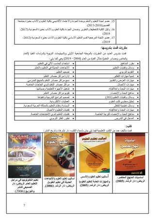 7
‫بتدريسها‬ ‫قمت‬ ‫ات‬
‫ر‬‫مقر‬
:
‫من‬ ‫العديد‬ ‫يس‬‫ر‬‫بتد‬ ‫قمت‬
‫الم‬
‫ات‬
‫ر‬‫قر‬
‫االولى‬ ‫الجامعية‬ ‫بالمرحلة‬
‫وبالد‬
‫ي‬
‫بلوما‬
‫ت‬
‫العليا‬ ‫اسات‬
‫ر‬‫الد‬‫و‬ ‫بوية‬‫ر‬‫الت‬
(
‫العام‬
‫الخاص‬‫و‬
‫ومصادر‬
)‫التعلم‬
‫العام‬ ‫من‬ ‫ة‬
‫ر‬‫الفت‬ ‫خالل‬
(
2004
-
2019
)
‫وه‬
‫ي‬
:‫يلي‬ ‫كما‬
:‫كتب‬
‫الكتب‬ ‫من‬ ‫عدد‬ ‫بتأليف‬ ‫قمت‬
‫النشر‬ ‫وتاريخ‬ ،‫نشرها‬ ‫دار‬ ،‫الكتب‬ ‫بأسماء‬ ‫بيان‬ ‫يلي‬ ‫فيما‬ ‫التعليمية‬
:
15
.
‫واالع‬ ‫الجودة‬ ‫بوحدة‬ ‫والتعلم‬ ‫التعليم‬ ‫لجنة‬ ‫عضو‬
‫بجامعة‬ ‫بعنيزة‬ ‫واآلداب‬ ‫العلوم‬ ‫بكلية‬ ‫األكاديمي‬ ‫تماد‬
( ‫القصيم‬
2010
-
2013
)
16
.
( ‫السعودية‬ ‫بعنيزة‬ ‫واآلداب‬ ‫العلوم‬ ‫بكلية‬ ‫الجودة‬ ‫وضمان‬ ‫والتطوير‬ ‫للتخطيط‬ ‫الكلية‬ ‫وكيل‬
2017
-
2019
)
17
.
( ‫السعودية‬ ‫بعنيزة‬ ‫واآلداب‬ ‫العلوم‬ ‫بكلية‬ ‫األساسي‬ ‫التعليم‬ ‫لقسم‬ ‫المرجعية‬ ‫اللجنة‬ ‫عضو‬
2012
-
2019
.)
•
‫المناهج‬ ‫مقرر‬
.
•
‫التعليم‬ ‫في‬ ‫اآللي‬ ‫الحاسب‬ ‫استخدام‬
.
•
‫وسائل‬
‫التعليم‬ ‫وتقنيات‬
.
•
‫والتعلم‬ ‫التعليم‬ ‫في‬ ‫الحديثة‬ ‫االتجاهات‬
.
•
‫التربوي‬ ‫التقويم‬
.
•
‫التعليم‬ ‫تصميم‬
.
•
‫التفكير‬ ‫مهارات‬ ‫تنمية‬
.
•
.‫التعلم‬ ‫مصادر‬ ‫مراكز‬ ‫إدارة‬
•
‫والتقديم‬ ‫العرض‬ ‫مهارات‬
.
•
‫المدرسي‬ ‫بالمنهج‬ ‫التعلم‬ ‫مصادر‬ ‫مراكز‬ ‫دمج‬
.
•
‫االتصال‬ ‫مهارات‬
.
•
‫الحاجات‬ ‫لذوي‬ ‫التعلم‬ ‫مصادر‬ ‫مراكز‬
‫الخاصة‬
.
•
‫واخالقياته‬ ‫البحث‬ ‫مهارات‬
.
•
‫وصيانتها‬ ‫التعليمية‬ ‫األجهزة‬ ‫تشغيل‬
.
•
‫واإلحصاء‬ ‫البحث‬ ‫مناهج‬
.
•
‫التعلم‬ ‫مصادر‬ ‫مراكز‬ ‫تقويم‬
.
•
‫وسائل‬
( ‫التعليم‬ ‫وتقنيات‬
301
.)
•
‫وتنفيذها‬ ‫التدريبية‬ ‫البرامج‬ ‫تصميم‬
.
•
‫العلوم‬ ‫كتب‬ ‫محتوي‬ ‫تحليل‬
.
•
.‫االلكترونية‬ ‫العمليات‬
•
‫للطفل‬ ‫تعليمية‬ ‫وسائل‬
.
•
‫السعودية‬ ‫العربية‬ ‫بالمملكة‬ ‫التعليم‬ ‫ونظام‬ ‫السياسة‬
.
•
‫واخالقياته‬ ‫البحث‬ ‫مهارات‬
.
•
‫واالتصال‬ ‫التعليم‬ ‫تقنيات‬
.
•
‫الخاصة‬ ‫للتربية‬ ‫واإلحصاء‬ ‫البحث‬ ‫مناهج‬
.
•
‫الخاصة‬ ‫االحتياجات‬ ‫لذوي‬ ‫التعليم‬ ‫تقنيات‬
.
•
‫التدريس‬ ‫في‬ ‫المدخل‬
.
•
‫التربوي‬ ‫الفكر‬ ‫تطور‬
.
،‫المعاصر‬ ‫المنهج‬ ‫أساسيات‬
.‫الرشد‬ ‫دار‬ :‫الرياض‬
(
2005
)
‫أ‬
‫العلوم‬ ‫تعليم‬ ‫ساليب‬
‫(األسس‬
)‫العلوم‬ ‫لتعليم‬ ‫العامة‬ ‫والمهارات‬
:‫الرياض‬
( .‫الرشد‬ ‫دار‬
2005
)
‫(االتجاهات‬ ‫العلوم‬ ‫تعليم‬ ‫أساليب‬
‫تعليم‬ ‫في‬ ‫الحديثة‬
.)‫العلوم‬
:‫الرياض‬
‫الرشد‬ ‫دار‬
.
(
2006
.)
‫مراحل‬ ‫في‬ ‫التكنولوجيا‬ ‫تعليم‬
‫دار‬ :‫الرياض‬ .‫العام‬ ‫التعليم‬
‫للنشر‬ ‫الصميعى‬
‫والتوزيع‬
(.
2006
)
 