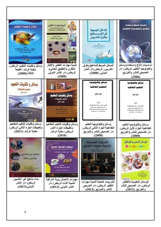 8
‫وسائل‬ ‫واستخدام‬ ‫إنتاج‬ ‫أساسيات‬
‫دار‬ :‫الرياض‬ .‫التعليم‬ ‫وتكنولوجيا‬
‫والتوزيع‬ ‫للنشر‬ ‫الصميعى‬
.
(
2006
)
.
‫وطرق‬ ‫للمناهج‬ ‫البسيط‬ ‫المدخل‬
:‫الرياض‬ .‫التدريس‬
‫النشر‬ ‫دار‬
‫الدولي‬
.
(
2008
.)
‫(اإلطار‬ ‫التفكير‬ ‫مهارات‬ ‫تنمية‬
.)‫العملي‬ ‫والتطبيق‬ ‫النظري‬
:‫الرياض‬
‫الدولي‬ ‫النشر‬ ‫دار‬
.
(
2008
)
.
:‫الرياض‬ .‫التعليم‬ ‫وتقنيات‬ ‫وسائل‬
‫الرشد‬ ‫مكتبة‬
،
‫الطبعة‬
‫الثالثة‬
.
(
2008
)
.
‫التعليم‬ ‫وتكنولوجيا‬ ‫وسائل‬
‫األول‬ ‫الجزء‬ ‫التفاعلية‬
:‫الرياض‬
.‫والتوزيع‬ ‫للنشر‬ ‫الصميعى‬ ‫دار‬
(
2008
.)
‫التعليم‬ ‫وتكنولوجيا‬ ‫وسائل‬
‫ال‬ ‫الجزء‬ ‫التفاعلية‬
‫ثاني‬
:‫الرياض‬
.‫والتوزيع‬ ‫للنشر‬ ‫الصميعى‬ ‫دار‬
(
2008
.)
‫المفاهيم‬ ‫التعليم‬ ‫وتقنيات‬ ‫وسائل‬
‫األ‬ ‫الجزء‬ ‫وتطبيقات‬
‫ول‬
.‫الرشد‬ ‫مكتبة‬ :‫الرياض‬
(
2010
.)
‫التعليم‬ ‫وتقنيات‬ ‫وسائل‬
‫المفاهيم‬
‫ال‬ ‫الجزء‬ ‫وتطبيقات‬
‫ثاني‬
:‫الرياض‬
( .‫الرشد‬ ‫مكتبة‬
2011
.)
.‫لألطفال‬ ‫التعليمية‬ ‫الوسائل‬
:‫الرياض‬
‫للنشر‬ ‫الصميعى‬ ‫دار‬
‫والتوزيع‬
.
(
2012
.)
‫مهارات‬ ‫لتنمية‬ ‫العملية‬ ‫التدريبات‬
‫الخريجى‬ ‫دار‬ :‫الرياض‬ ‫التفكير‬
( .‫والتوزيع‬ ‫للنشر‬
2012
.)
‫اال‬ ‫مهارات‬
‫اشراقية‬ ‫رؤية‬ ‫تصال‬
‫الذات‬ ‫لتنمية‬
‫دار‬ :‫الرياض‬
( .‫الدولي‬ ‫النشر‬
2012
.)
.‫العاديين‬ ‫غير‬ ‫مناهج‬ ‫بناء‬
‫النشر‬ ‫دار‬ :‫الرياض‬
‫الدولي‬
.
(
2013
.)
 