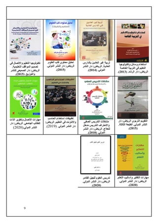 9
‫وتكنو‬ ‫وسائل‬ ‫استخدام‬
‫لوجيا‬
‫الخاصة‬ ‫التربية‬ ‫في‬ ‫التعليم‬
( .‫الرشد‬ ‫دار‬ :‫الرياض‬
2013
.)
‫بالدارس‬ ‫العادين‬ ‫غير‬ ‫تربية‬
‫النشر‬ ‫دار‬ :‫الرياض‬ .‫العادية‬
( .‫الدولي‬
2014
.)
.‫العلوم‬ ‫كتب‬ ‫محتوي‬ ‫تحليل‬
.‫الدولي‬ ‫النشر‬ ‫دار‬ :‫الرياض‬
(
2015
.)
‫في‬ ‫واالتصال‬ ‫التعليم‬ ‫تكنولوجيا‬
.‫التعليمية‬ ‫المواقف‬ ‫تصميم‬
‫للنشر‬ ‫الصميعى‬ ‫دار‬ :‫الرياض‬
( .‫والتوزيع‬
2015
.)
:‫الرياض‬ ‫التربوي‬ ‫التقويم‬
‫دار‬
‫الدولي‬ ‫النشر‬
.
.‫الثالثة‬ ‫الطبعة‬
(
2015
)
.
‫الصفي‬ ‫التدريس‬ ‫مشكالت‬
‫مدخل‬ ‫التدريس‬ ‫واالحتراف‬
‫النشر‬ ‫دار‬ :‫الرياض‬ .‫للعالج‬
( .‫الدولي‬
2018
.)
‫استخ‬ ‫تطبيقات‬
‫الحاسب‬ ‫دام‬
‫التعليم‬ ‫في‬ ‫واالنترنت‬
:‫الرياض‬ .
‫الدولي‬ ‫النشر‬ ‫دار‬
( .
2019
.)
‫الذات‬ ‫وتطوير‬ ‫االتصال‬ ‫مهارات‬
‫دار‬ :‫الرياض‬ .‫الجامعي‬ ‫للطالب‬
.‫الدولي‬ ‫النشر‬
(
2020
)
.‫التعلم‬ ‫وأساليب‬ ‫التفكير‬ ‫مهارات‬
‫الدولي‬ ‫النشر‬ ‫دار‬ :‫الرياض‬
.
(
2020
.)
.‫القادم‬ ‫للجيل‬ ‫العلوم‬ ‫تدريس‬
‫الدولي‬ ‫النشر‬ ‫دار‬ :‫الرياض‬
.
(
2020
.)
 