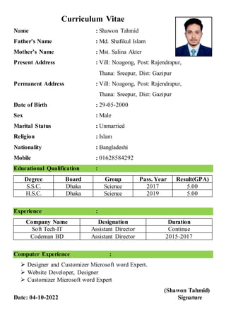 Curriculum Vitae
Name : Shawon Tahmid
Father’s Name : Md. Shafikul Islam
Mother’s Name : Mst. Salina Akter
Present Address : Vill: Noagong, Post: Rajendrapur,
Thana: Sreepur, Dist: Gazipur
Permanent Address : Vill: Noagong, Post: Rajendrapur,
Thana: Sreepur, Dist: Gazipur
Date of Birth : 29-05-2000
Sex : Male
Marital Status : Unmarried
Religion : Islam
Nationality : Bangladeshi
Mobile : 01628584292
Educational Qualification :
Degree Board Group Pass. Year Result(GPA)
S.S.C. Dhaka Science 2017 5.00
H.S.C. Dhaka Science 2019 5.00
Experience :
Company Name Designation Duration
Soft Tech-IT Assistant Director Continue
Codeman BD Assistant Director 2015-2017
Computer Experience :
 Designer and Customizer Microsoft word Expert.
 Website Developer, Designer
 Customizer Microsoft word Expert
(Shawon Tahmid)
Date: 04-10-2022 Signature
 