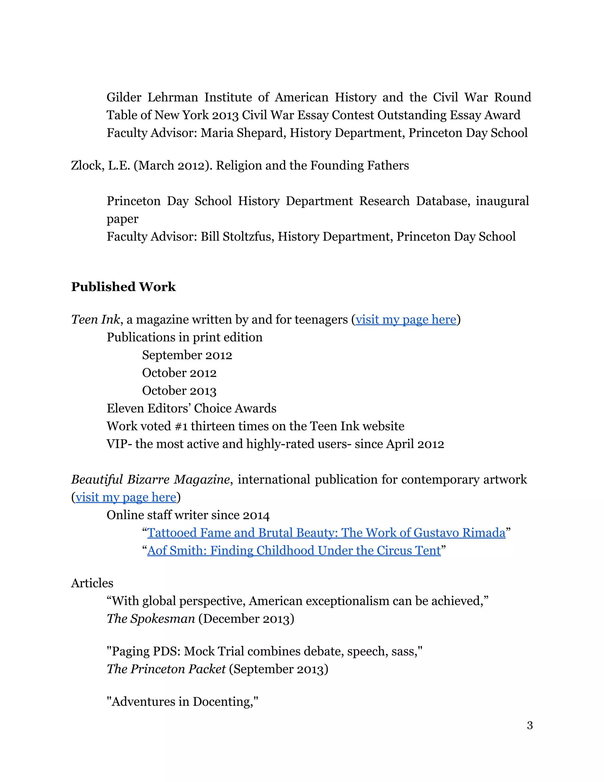 Gilder Lehrman Institute of American History and the Civil War Round
Table of New York 2013 Civil War Essay Contest Outstanding Essay Award
Faculty Advisor: Maria Shepard, History Department, Princeton Day School
Zlock, L.E. (March 2012). Religion and the Founding Fathers
Princeton Day School History Department Research Database, inaugural
paper
Faculty Advisor: Bill Stoltzfus, History Department, Princeton Day School
Published Work
Teen Ink, a magazine written by and for teenagers (visit my page here)
Publications in print edition
September 2012
October 2012
October 2013
Eleven Editors’ Choice Awards
Work voted #1 thirteen times on the Teen Ink website
VIP- the most active and highly-rated users- since April 2012
Beautiful Bizarre Magazine, international publication for contemporary artwork
(visit my page here)
Online staff writer since 2014
“Tattooed Fame and Brutal Beauty: The Work of Gustavo Rimada”
“Aof Smith: Finding Childhood Under the Circus Tent”
Articles
“With global perspective, American exceptionalism can be achieved,”
The Spokesman (December 2013)
"Paging PDS: Mock Trial combines debate, speech, sass,"
The Princeton Packet (September 2013)
"Adventures in Docenting,"
3
 