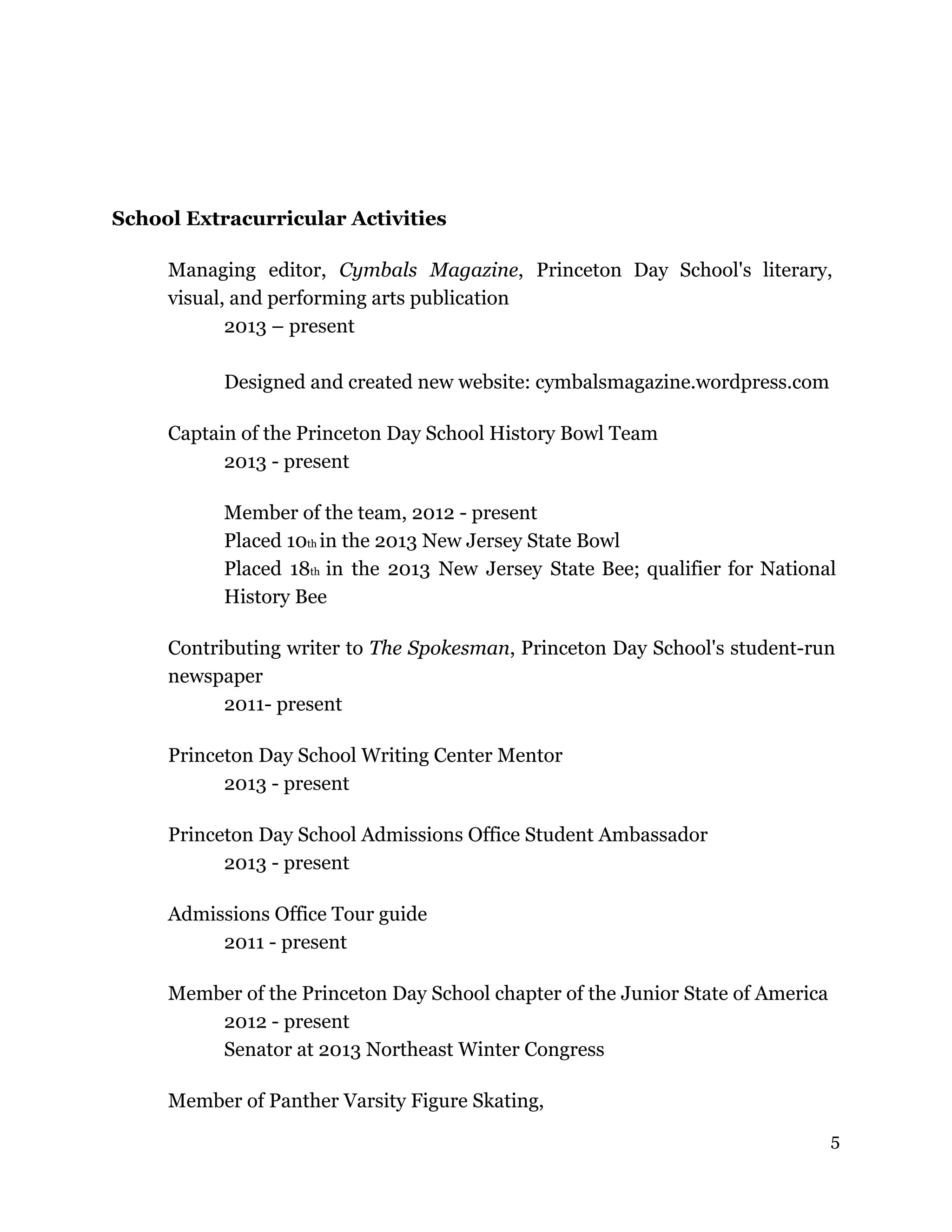 School Extracurricular Activities
Managing editor, Cymbals Magazine, Princeton Day School's literary,
visual, and performing arts publication
2013 – present
Designed and created new website: cymbalsmagazine.wordpress.com
Captain of the Princeton Day School History Bowl Team
2013 - present
Member of the team, 2012 - present
Placed 10th in the 2013 New Jersey State Bowl
Placed 18th in the 2013 New Jersey State Bee; qualifier for National
History Bee
Contributing writer to The Spokesman, Princeton Day School's student-run
newspaper
2011- present
Princeton Day School Writing Center Mentor
2013 - present
Princeton Day School Admissions Office Student Ambassador
2013 - present
Admissions Office Tour guide
2011 - present
Member of the Princeton Day School chapter of the Junior State of America
2012 - present
Senator at 2013 Northeast Winter Congress
Member of Panther Varsity Figure Skating,
5
 