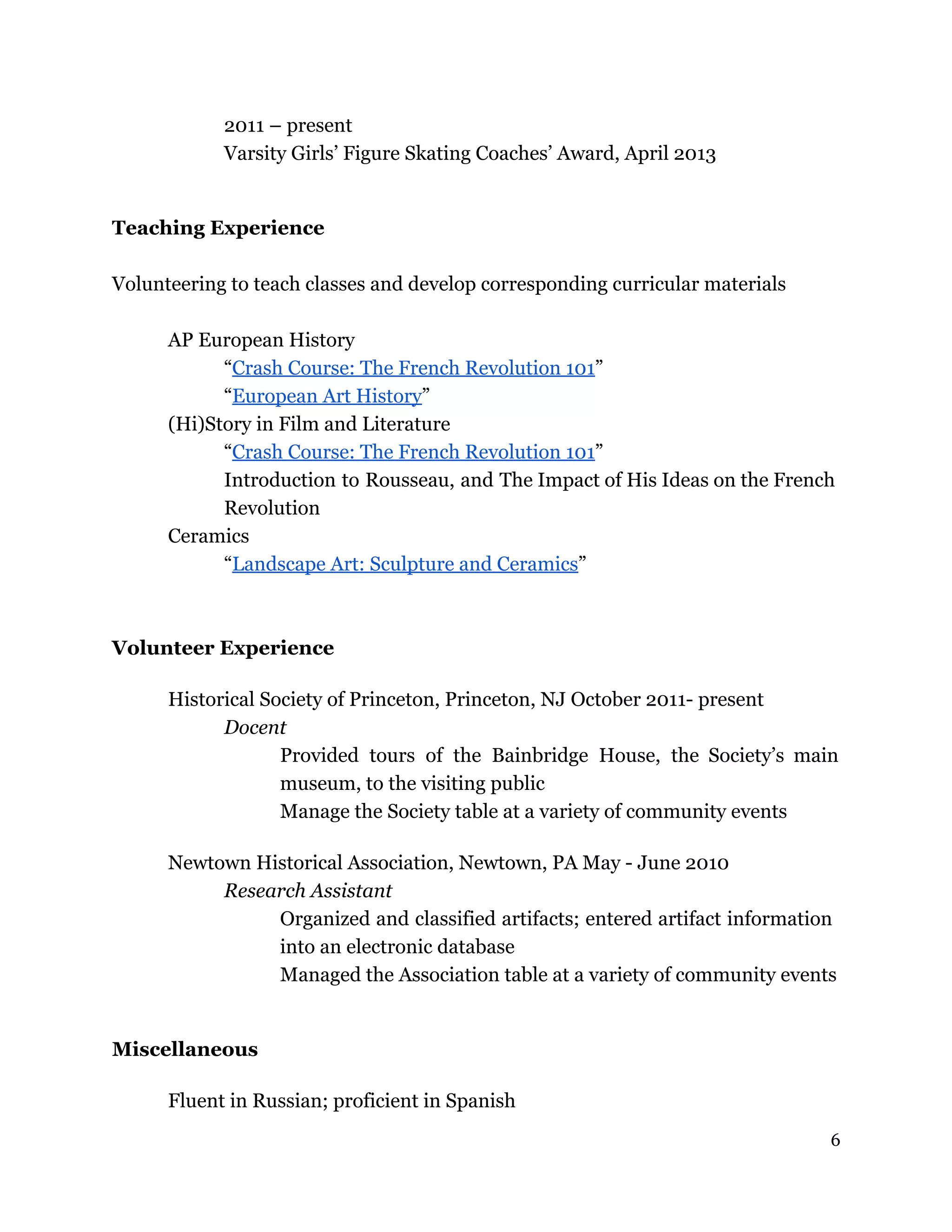 2011 – present
Varsity Girls’ Figure Skating Coaches’ Award, April 2013
Teaching Experience
Volunteering to teach classes and develop corresponding curricular materials
AP European History
“Crash Course: The French Revolution 101”
“European Art History”
(Hi)Story in Film and Literature
“Crash Course: The French Revolution 101”
Introduction to Rousseau, and The Impact of His Ideas on the French
Revolution
Ceramics
“Landscape Art: Sculpture and Ceramics”
Volunteer Experience
Historical Society of Princeton, Princeton, NJ October 2011- present
Docent
Provided tours of the Bainbridge House, the Society’s main
museum, to the visiting public
Manage the Society table at a variety of community events
Newtown Historical Association, Newtown, PA May - June 2010
Research Assistant
Organized and classified artifacts; entered artifact information
into an electronic database
Managed the Association table at a variety of community events
Miscellaneous
Fluent in Russian; proficient in Spanish
6
 