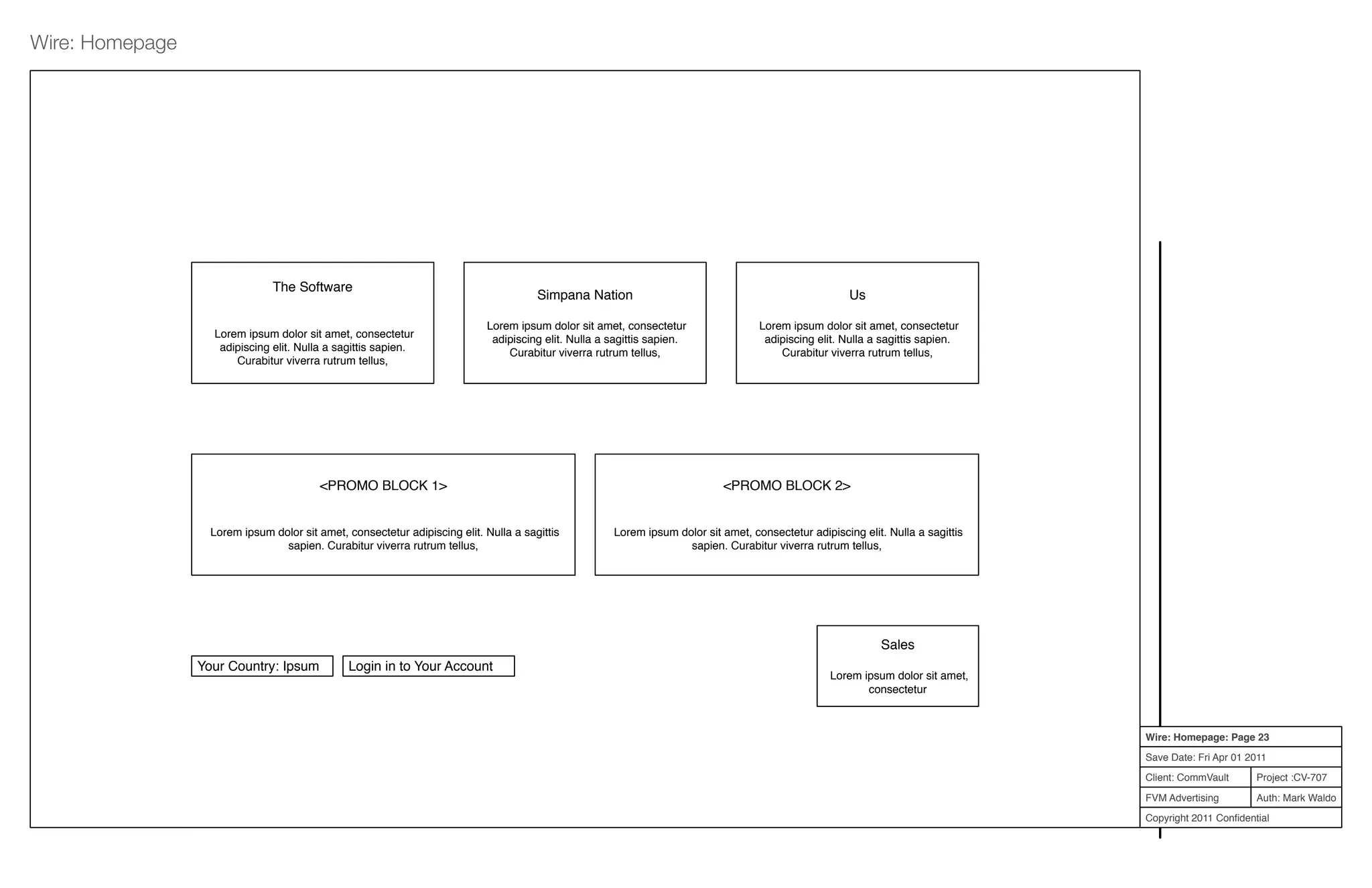 Project :CV-707
Auth: Mark Waldo
Client: CommVault
FVM Advertising
Copyright 2011 Conﬁdential
Wire: Homepage: Page 23
Save Date: Fri Apr 01 2011
Wire: Homepage
The Software
Lorem ipsum dolor sit amet, consectetur
adipiscing elit. Nulla a sagittis sapien.
Curabitur viverra rutrum tellus,
Simpana Nation
Lorem ipsum dolor sit amet, consectetur
adipiscing elit. Nulla a sagittis sapien.
Curabitur viverra rutrum tellus,
Us
Lorem ipsum dolor sit amet, consectetur
adipiscing elit. Nulla a sagittis sapien.
Curabitur viverra rutrum tellus,
Your Country: Ipsum Login in to Your Account
<PROMO BLOCK 1>
Lorem ipsum dolor sit amet, consectetur adipiscing elit. Nulla a sagittis
sapien. Curabitur viverra rutrum tellus,
<PROMO BLOCK 2>
Lorem ipsum dolor sit amet, consectetur adipiscing elit. Nulla a sagittis
sapien. Curabitur viverra rutrum tellus,
Sales
Lorem ipsum dolor sit amet,
consectetur
 