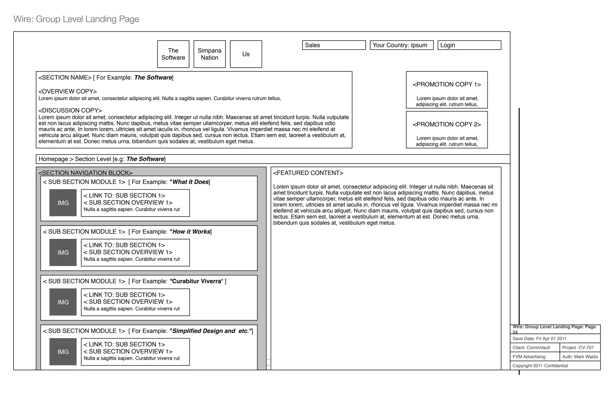Project :CV-707
Auth: Mark Waldo
Client: CommVault
FVM Advertising
Copyright 2011 Conﬁdential
Wire: Group Level Landing Page: Page
24
Save Date: Fri Apr 01 2011
Wire: Group Level Landing Page
5.0.0 Site Map | 6.0.0 Terms and Conditions | 7.0.0 Privacy Policy © Copyright 2010 CommVault Inc. All Rights Reserved.
<SECTION NAVIGATION BLOCK>
The
Software
<SECTION NAME> [ For Example: The Software]
<OVERVIEW COPY>
Lorem ipsum dolor sit amet, consectetur adipiscing elit. Nulla a sagittis sapien. Curabitur viverra rutrum tellus,
<DISCUSSION COPY>
Lorem ipsum dolor sit amet, consectetur adipiscing elit. Integer ut nulla nibh. Maecenas sit amet tincidunt turpis. Nulla vulputate
est non lacus adipiscing mattis. Nunc dapibus, metus vitae semper ullamcorper, metus elit eleifend felis, sed dapibus odio
mauris ac ante. In lorem lorem, ultricies sit amet iaculis in, rhoncus vel ligula. Vivamus imperdiet massa nec mi eleifend at
vehicula arcu aliquet. Nunc diam mauris, volutpat quis dapibus sed, cursus non lectus. Etiam sem est, laoreet a vestibulum at,
elementum at est. Donec metus urna, bibendum quis sodales at, vestibulum eget metus.
Simpana
Nation
Us
<PROMOTION COPY 1>
Lorem ipsum dolor sit amet,
adipiscing elit. rutrum tellus,
<PROMOTION COPY 2>
Lorem ipsum dolor sit amet,
adipiscing elit. rutrum tellus,
Sales Your Country: Ipsum Login
< SUB SECTION MODULE 1> [ For Example: "What It Does]
IMG
< LINK TO: SUB SECTION 1>
< SUB SECTION OVERVIEW 1>
Nulla a sagittis sapien. Curabitur viverra rut
< SUB SECTION MODULE 1> [ For Example: "How it Works]
IMG
< LINK TO: SUB SECTION 1>
< SUB SECTION OVERVIEW 1>
Nulla a sagittis sapien. Curabitur viverra rut
< SUB SECTION MODULE 1> [ For Example: "Curabitur Viverra" ]
IMG
< LINK TO: SUB SECTION 1>
< SUB SECTION OVERVIEW 1>
Nulla a sagittis sapien. Curabitur viverra rut
< SUB SECTION MODULE 1> [ For Example: "Simpliﬁed Design and etc."]
IMG
< LINK TO: SUB SECTION 1>
< SUB SECTION OVERVIEW 1>
Nulla a sagittis sapien. Curabitur viverra rut
<FEATURED CONTENT>
Lorem ipsum dolor sit amet, consectetur adipiscing elit. Integer ut nulla nibh. Maecenas sit
amet tincidunt turpis. Nulla vulputate est non lacus adipiscing mattis. Nunc dapibus, metus
vitae semper ullamcorper, metus elit eleifend felis, sed dapibus odio mauris ac ante. In
lorem lorem, ultricies sit amet iaculis in, rhoncus vel ligula. Vivamus imperdiet massa nec mi
eleifend at vehicula arcu aliquet. Nunc diam mauris, volutpat quis dapibus sed, cursus non
lectus. Etiam sem est, laoreet a vestibulum at, elementum at est. Donec metus urna,
bibendum quis sodales at, vestibulum eget metus.
Homepage > Section Level [e.g: The Software]
 