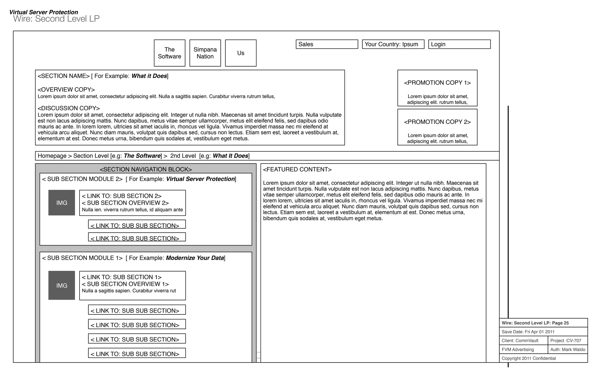 Project :CV-707
Auth: Mark Waldo
Client: CommVault
FVM Advertising
Copyright 2011 Conﬁdential
Wire: Second Level LP: Page 25
Save Date: Fri Apr 01 2011
Wire: Second Level LP
5.0.0 Site Map | 6.0.0 Terms and Conditions | 7.0.0 Privacy Policy © Copyright 2010 CommVault Inc. All Rights Reserved.
<SECTION NAVIGATION BLOCK>
The
Software
<SECTION NAME> [ For Example: What it Does]
<OVERVIEW COPY>
Lorem ipsum dolor sit amet, consectetur adipiscing elit. Nulla a sagittis sapien. Curabitur viverra rutrum tellus,
<DISCUSSION COPY>
Lorem ipsum dolor sit amet, consectetur adipiscing elit. Integer ut nulla nibh. Maecenas sit amet tincidunt turpis. Nulla vulputate
est non lacus adipiscing mattis. Nunc dapibus, metus vitae semper ullamcorper, metus elit eleifend felis, sed dapibus odio
mauris ac ante. In lorem lorem, ultricies sit amet iaculis in, rhoncus vel ligula. Vivamus imperdiet massa nec mi eleifend at
vehicula arcu aliquet. Nunc diam mauris, volutpat quis dapibus sed, cursus non lectus. Etiam sem est, laoreet a vestibulum at,
elementum at est. Donec metus urna, bibendum quis sodales at, vestibulum eget metus.
Simpana
Nation
Us
< SUB SECTION MODULE 2> [ For Example: Virtual Server Protection]
IMG
< LINK TO: SUB SECTION 2>
< SUB SECTION OVERVIEW 2>
Nulla ien. viverra rutrum tellus, id aliquam ante
< LINK TO: SUB SUB SECTION>
< LINK TO: SUB SUB SECTION>
<PROMOTION COPY 1>
Lorem ipsum dolor sit amet,
adipiscing elit. rutrum tellus,
<PROMOTION COPY 2>
Lorem ipsum dolor sit amet,
adipiscing elit. rutrum tellus,
Sales Your Country: Ipsum Login
Virtual Server Protection
< SUB SECTION MODULE 1> [ For Example: Modernize Your Data]
IMG
< LINK TO: SUB SECTION 1>
< SUB SECTION OVERVIEW 1>
Nulla a sagittis sapien. Curabitur viverra rut
< LINK TO: SUB SUB SECTION>
< LINK TO: SUB SUB SECTION>
< LINK TO: SUB SUB SECTION>
< LINK TO: SUB SUB SECTION>
<FEATURED CONTENT>
Lorem ipsum dolor sit amet, consectetur adipiscing elit. Integer ut nulla nibh. Maecenas sit
amet tincidunt turpis. Nulla vulputate est non lacus adipiscing mattis. Nunc dapibus, metus
vitae semper ullamcorper, metus elit eleifend felis, sed dapibus odio mauris ac ante. In
lorem lorem, ultricies sit amet iaculis in, rhoncus vel ligula. Vivamus imperdiet massa nec mi
eleifend at vehicula arcu aliquet. Nunc diam mauris, volutpat quis dapibus sed, cursus non
lectus. Etiam sem est, laoreet a vestibulum at, elementum at est. Donec metus urna,
bibendum quis sodales at, vestibulum eget metus.
Homepage > Section Level [e.g: The Software] > 2nd Level [e.g: What It Does]
 