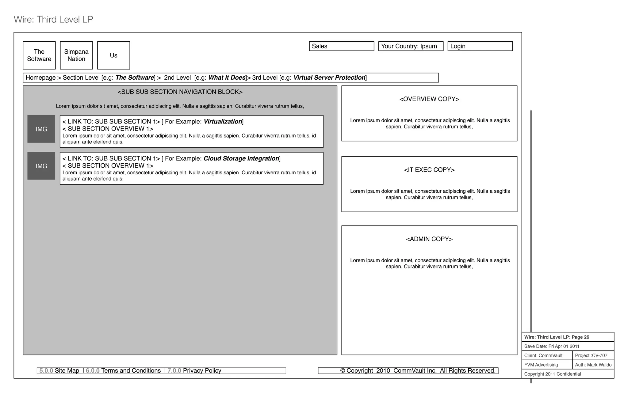 Project :CV-707
Auth: Mark Waldo
Client: CommVault
FVM Advertising
Copyright 2011 Conﬁdential
Wire: Third Level LP: Page 26
Save Date: Fri Apr 01 2011
Wire: Third Level LP
5.0.0 Site Map | 6.0.0 Terms and Conditions | 7.0.0 Privacy Policy © Copyright 2010 CommVault Inc. All Rights Reserved.
<SUB SUB SECTION NAVIGATION BLOCK>
Lorem ipsum dolor sit amet, consectetur adipiscing elit. Nulla a sagittis sapien. Curabitur viverra rutrum tellus,
The
Software
Simpana
Nation
Us
<OVERVIEW COPY>
Lorem ipsum dolor sit amet, consectetur adipiscing elit. Nulla a sagittis
sapien. Curabitur viverra rutrum tellus,
<IT EXEC COPY>
Lorem ipsum dolor sit amet, consectetur adipiscing elit. Nulla a sagittis
sapien. Curabitur viverra rutrum tellus,
<ADMIN COPY>
Lorem ipsum dolor sit amet, consectetur adipiscing elit. Nulla a sagittis
sapien. Curabitur viverra rutrum tellus,
Homepage > Section Level [e.g: The Software] > 2nd Level [e.g: What It Does]> 3rd Level [e.g: Virtual Server Protection]
IMG
< LINK TO: SUB SUB SECTION 1> [ For Example: Virtualization]
< SUB SECTION OVERVIEW 1>
Lorem ipsum dolor sit amet, consectetur adipiscing elit. Nulla a sagittis sapien. Curabitur viverra rutrum tellus, id
aliquam ante eleifend quis.
IMG
< LINK TO: SUB SUB SECTION 1> [ For Example: Cloud Storage Integration]
< SUB SECTION OVERVIEW 1>
Lorem ipsum dolor sit amet, consectetur adipiscing elit. Nulla a sagittis sapien. Curabitur viverra rutrum tellus, id
aliquam ante eleifend quis.
Sales Your Country: Ipsum Login
 