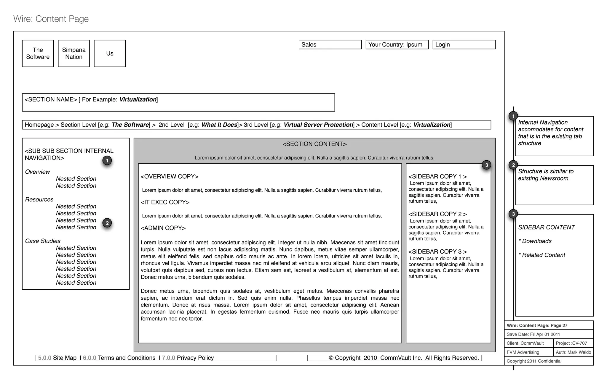 Project :CV-707
Auth: Mark Waldo
Client: CommVault
FVM Advertising
Copyright 2011 Conﬁdential
Wire: Content Page: Page 27
Save Date: Fri Apr 01 2011
Wire: Content Page
5.0.0 Site Map | 6.0.0 Terms and Conditions | 7.0.0 Privacy Policy © Copyright 2010 CommVault Inc. All Rights Reserved.
<SECTION CONTENT>
Lorem ipsum dolor sit amet, consectetur adipiscing elit. Nulla a sagittis sapien. Curabitur viverra rutrum tellus,
The
Software
Sales Your Country: Ipsum Login
<OVERVIEW COPY>
Lorem ipsum dolor sit amet, consectetur adipiscing elit. Nulla a sagittis sapien. Curabitur viverra rutrum tellus,
<IT EXEC COPY>
Lorem ipsum dolor sit amet, consectetur adipiscing elit. Nulla a sagittis sapien. Curabitur viverra rutrum tellus,
<ADMIN COPY>
Lorem ipsum dolor sit amet, consectetur adipiscing elit. Integer ut nulla nibh. Maecenas sit amet tincidunt
turpis. Nulla vulputate est non lacus adipiscing mattis. Nunc dapibus, metus vitae semper ullamcorper,
metus elit eleifend felis, sed dapibus odio mauris ac ante. In lorem lorem, ultricies sit amet iaculis in,
rhoncus vel ligula. Vivamus imperdiet massa nec mi eleifend at vehicula arcu aliquet. Nunc diam mauris,
volutpat quis dapibus sed, cursus non lectus. Etiam sem est, laoreet a vestibulum at, elementum at est.
Donec metus urna, bibendum quis sodales.
Donec metus urna, bibendum quis sodales at, vestibulum eget metus. Maecenas convallis pharetra
sapien, ac interdum erat dictum in. Sed quis enim nulla. Phasellus tempus imperdiet massa nec
elementum. Donec at risus massa. Lorem ipsum dolor sit amet, consectetur adipiscing elit. Aenean
accumsan lacinia placerat. In egestas fermentum euismod. Fusce nec mauris quis turpis ullamcorper
fermentum nec nec tortor.
Simpana
Nation
Us
<SUB SUB SECTION INTERNAL
NAVIGATION>
Overview
Nested Section
Nested Section
Resources
Nested Section
Nested Section
Nested Section
Nested Section
Case Studies
Nested Section
Nested Section
Nested Section
Nested Section
Nested Section
Nested Section
Homepage > Section Level [e.g: The Software] > 2nd Level [e.g: What It Does]> 3rd Level [e.g: Virtual Server Protection] > Content Level [e.g: Virtualization]
<SIDEBAR COPY 1 >
Lorem ipsum dolor sit amet,
consectetur adipiscing elit. Nulla a
sagittis sapien. Curabitur viverra
rutrum tellus,
<SIDEBAR COPY 2 >
Lorem ipsum dolor sit amet,
consectetur adipiscing elit. Nulla a
sagittis sapien. Curabitur viverra
rutrum tellus,
<SIDEBAR COPY 3 >
Lorem ipsum dolor sit amet,
consectetur adipiscing elit. Nulla a
sagittis sapien. Curabitur viverra
rutrum tellus,
1
Internal Navigation
accomodates for content
that is in the existing tab
structure
1
Structure is similar to
existing Newsroom.
2
2
SIDEBAR CONTENT
* Downloads
* Related Content
3
3
<SECTION NAME> [ For Example: Virtualization]
 