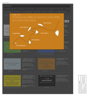 Trust Us Because Our
Partners Do
Logo Gallery Graphic
<3 OVERVIEW COPY> [Short tout on
the caliber of our partners with a
link to Partners Section of CV.com]
Lorem ipsum dolor sit amet,
consectetur adipiscing elit. Nulla a
sagittis sapien. Curabitur viverra
rutrum tellus, id aliquam ante eleifend
qui
Link to Partners section of CV.com
< 3 CAPTION> [One line about partners]
We Will Fit a Tailored
Solution to You
Flash Diagram
< 4 OVERVIEW COPY> [Summary
tout on services with link to
Professional Services section of
CV.com]
Lorem ipsum dolor sit amet,
consectetur adipiscing elit. Nulla a
sagittis sapien. Curabitur viverra
rutrum tellus, id aliquam ante eleifend
quis.
Link to Professional Services at
CV.com
< 4 Caption> [One line about tailoring]
Our Value to the CIO
White paper
< 5 OVERVIEW COPY> [Short tout
on value to CIO with link to a white
paper]
Lorem ipsum dolor sit amet,
consectetur adipiscing elit. Nulla a
sagittis sapien. Curabitur viverra
rutrum tellus, id aliquam ante eleifend
quis.
Link to White paper
Download this PDF
Our Contribution to
Business Value
Static Image
< 6 OVERVIEW COPY> [Short tout
on business value with link to Fast
Pass]
Lorem ipsum dolor sit amet,
consectetur adipiscing elit. Nulla a
sagittis sapien. Curabitur viverra
rutrum tellus, id aliquam ante eleifend
quis.
Link to Fast Pass on CV.com
< 6 CAPTION> [One line about image]
Our Solving Forward
Philosophy Ensures Your
Agility
Flash Diagram
< 8 OVERVIEW COPY> [short tout
on agility of Simpana]
Lorem ipsum dolor sit amet,
consectetur adipiscing elit. Nulla a
sagittis sapien. Curabitur viverra
rutrum tellus, id aliquam ante eleifend
quis.
Flash Diagram
We Think Across Years
and Projects
< 7 OVERVIEW COPY> [Short tout
on applicability across projects and
years with a link to software
overview on CV.com for more info]
Lorem ipsum dolor sit amet,
consectetur adipiscing elit. Nulla a
sagittis sapien. Curabitur viverra
rutrum tellus, id aliquam ante eleifend
quis.
link to software overview on CV.com
for more info
Flash Diagram
Who Trusts Us Video <2 OVERVIEW COPY> [Summary of
what this video will cover]
Lorem ipsum dolor sit amet,
consectetur adipiscing elit. Nulla a
sagittis sapien. Curabitur viverra
rutrum tellus, id aliquam ante eleifend
quis.
Click to Play
Share this page! f
< INTRO COPY >
Lorem ipsum dolor sit amet, consectetur adipiscing elit. Nulla
a sagittis sapien. Curabitur viverra rutrum tellus, id aliquam
ante eleifend quis.
A Solution as Unique as
Your Data and Information
Needs
Link to Head to Head
Competitive Content
< 7 OVERVIEW COPY> [Short tout
on applicability across projects and
years with a link to software
overview on CV.com for more info]
Lorem ipsum dolor sit amet,
consectetur adipiscing elit. Nulla a
sagittis sapien. Curabitur viverra
rutrum tellus, id aliquam ante eleifend
quis.
link to software overview on CV.com
for more info
< CAPTION > [One line about what they will ﬁnd.]
Client:CVProject:CV-853
PreparedBy:MWFVMAdvertising
Copyright2010Conﬁdential
CIOPage:AgilityVideo3:Page15
SaveDate:SatOct292016
Agility Video 3
0:00 / 4:59
< FRAME 1 COPY >
Increase your agility by sensing needs earlier
and responding faster
Data Reduction
Virtualization
SnapProtect
Lorem Ipsum
Lorem Ipsum
Lorem Ipsum
 