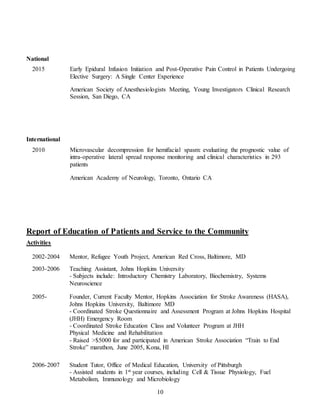 10
National
2015 Early Epidural Infusion Initiation and Post-Operative Pain Control in Patients Undergoing
Elective Surgery: A Single Center Experience
American Society of Anesthesiologists Meeting, Young Investigators Clinical Research
Session, San Diego, CA
International
2010 Microvascular decompression for hemifacial spasm: evaluating the prognostic value of
intra-operative lateral spread response monitoring and clinical characteristics in 293
patients
American Academy of Neurology, Toronto, Ontario CA
Report of Education of Patients and Service to the Community
Activities
2002-2004 Mentor, Refugee Youth Project, American Red Cross, Baltimore, MD
2003-2006 Teaching Assistant, Johns Hopkins University
- Subjects include: Introductory Chemistry Laboratory, Biochemistry, Systems
Neuroscience
2005- Founder, Current Faculty Mentor, Hopkins Association for Stroke Awareness (HASA),
Johns Hopkins University, Baltimore MD
- Coordinated Stroke Questionnaire and Assessment Program at Johns Hopkins Hospital
(JHH) Emergency Room
- Coordinated Stroke Education Class and Volunteer Program at JHH
Physical Medicine and Rehabilitation
- Raised >$5000 for and participated in American Stroke Association “Train to End
Stroke” marathon, June 2005, Kona, HI
2006-2007 Student Tutor, Office of Medical Education, University of Pittsburgh
- Assisted students in 1st year courses, including Cell & Tissue Physiology, Fuel
Metabolism, Immunology and Microbiology
 