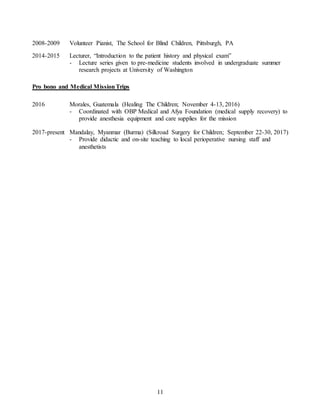 11
2008-2009 Volunteer Pianist, The School for Blind Children, Pittsburgh, PA
2014-2015 Lecturer, “Introduction to the patient history and physical exam”
- Lecture series given to pre-medicine students involved in undergraduate summer
research projects at University of Washington
Pro bono and Medical MissionTrips
2016 Morales, Guatemala (Healing The Children; November 4-13, 2016)
- Coordinated with OBP Medical and Afya Foundation (medical supply recovery) to
provide anesthesia equipment and care supplies for the mission
2017-present Mandalay, Myanmar (Burma) (Silkroad Surgery for Children; September 22-30, 2017)
- Provide didactic and on-site teaching to local perioperative nursing staff and
anesthetists
 
