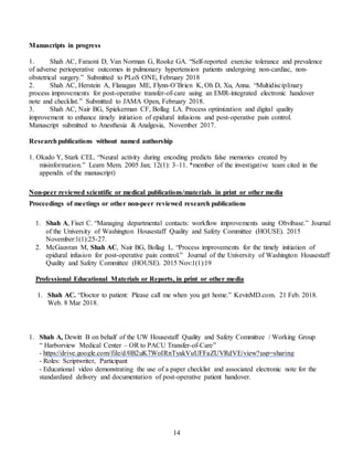 14
Manuscripts in progress
1. Shah AC, Faraoni D, Van Norman G, Rooke GA. “Self-reported exercise tolerance and prevalence
of adverse perioperative outcomes in pulmonary hypertension patients undergoing non-cardiac, non-
obstetrical surgery.” Submitted to PLoS ONE, February 2018
2. Shah AC, Herstein A, Flanagan ME, Flynn-O’Brien K, Oh D, Xu, Anna. “Multidisciplinary
process improvements for post-operative transfer-of-care using an EMR-integrated electronic handover
note and checklist.” Submitted to JAMA Open, February 2018.
3. Shah AC, Nair BG, Spiekerman CF, Bollag LA. Process optimization and digital quality
improvement to enhance timely initiation of epidural infusions and post-operative pain control.
Manuscript submitted to Anesthesia & Analgesia, November 2017.
Researchpublications without named authorship
1. Okado Y, Stark CEL. “Neural activity during encoding predicts false memories created by
misinformation.” Learn Mem. 2005 Jan; 12(1): 3–11. *member of the investigative team cited in the
appendix of the manuscript)
Non-peer reviewed scientific or medical publications/materials in print or other media
Proceedings of meetings or other non-peer reviewed research publications
1. Shah A, Fiset C. “Managing departmental contacts: workflow improvements using Obvibase.” Journal
of the University of Washington Housestaff Quality and Safety Committee (HOUSE). 2015
November:1(1):25-27.
2. McGauvran M, Shah AC, Nair BG, Bollag L. “Process improvements for the timely initiation of
epidural infusion for post-operative pain control.” Journal of the University of Washington Housestaff
Quality and Safety Committee (HOUSE). 2015 Nov:1(1):19
Professional Educational Materials or Reports, in print or other media
1. Shah AC. “Doctor to patient: Please call me when you get home.” KevinMD.com. 21 Feb. 2018.
Web. 8 Mar 2018.
1. Shah A, Dewitt B on behalf of the UW Housestaff Quality and Safety Committee / Working Group
“ Harborview Medical Center – OR to PACU Transfer-of-Care”
- https://drive.google.com/file/d/0B2uK7WoIRnTyakVuUFFaZUVRdVE/view?usp=sharing
- Roles: Scriptwriter, Participant
- Educational video demonstrating the use of a paper checklist and associated electronic note for the
standardized delivery and documentation of post-operative patient handover.
 