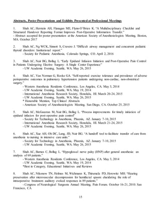 15
Abstracts, Poster Presentations and Exhibits Presented at Professional Meetings
1. Shah AC, Herstein AH, Flanagan ME, Flynn-O’Brien K. “A Multidisciplinary Checklist and
Structured Handover Reporting Format Improves Post-Operative Information Transfer.”
- Abstract accepted for poster presentation at the American Society of Anesthesiologists Meeting, Boston,
MA. October 2017
2. Shah AC, Ng WCK, Sinnott S, Cravero J. “Difficult airway management and concurrent pediatric
thyroid disorders: Institutional report.”
- Society for Pediatric Anesthesia, Colorado Springs, CO. April 2, 2016
3. Shah AC, Nair BG, Bollag L. “Early Epidural Infusion Initiation and Post-Operative Pain Control
in Patients Undergoing Elective Surgery: A Single Center Experience”
- UW Academic Evening, Seattle, WA. May 26, 2015
4. Shah AC, Van Norman G, Rooke GA. “Self-reported exercise tolerance and prevalence of adverse
perioperative outcomes in pulmonary hypertension patients undergoing non-cardiac, non-obstetrical
surgery.”
- Western Anesthesia Residents Conference, Los Angeles, CA. May 3, 2014
- UW Academic Evening, Seattle, WA. May 19, 2014
- International Anesthesia Research Society, Honolulu, HI. March 20-24, 2015
- UW Academic Evening, Seattle, WA. May 26, 2015
* Honorable Mention, Top Clinical Abstracts
- American Society of Anesthesiologists Meeting, San Diego, CA. October 25, 2015
5. Shah AC, McGauvran M, Nair BG, Bollag L. “Process improvements for timely initiation of
epidural infusion for post-operative pain control”
- Society for Technology in Anesthesia, Phoenix, AZ. January 7-10, 2015
- International Anesthesia Research Society, Honolulu, HI. March 21-24, 2015
- UW Academic Evening, Seattle, WA. May 26, 2015
6. Shah AC, Xue AH, Oh DC, Lang, JD, Nair BG. “A handoff tool to facilitate transfer of care from
anesthesia to nursing in intensive care units.”
- Society for Technology in Anesthesia, Phoenix, AZ. January 7-10, 2015
- UW Academic Evening, Seattle, WA. May 26, 2015
7. Shah AC, Barnes C, Bollag L. “Hypoglossal nerve palsy (HNP) after general anesthesia: an
analysis of 69 patients.”
- Western Anesthesia Residents Conference, Los Angeles, CA. May 3, 2014
- UW Academic Evening, Seattle, WA. May 19, 2014
*Best in Category, Educational Initiatives and Reviews
8. Shah AC, Nikonow TN, Holmes M, Wichmann K, Thirumala PD, Horowitz MH. “Hearing
preservation after microvascular decompression for hemifacial spasm: elucidating the role of
intraoperative brainstem auditory evoked responses in 89 patients.”
- Congress of Neurological Surgeons Annual Meeting, Pain Forum. October 16-21, 2010. San
Francisco, CA
 