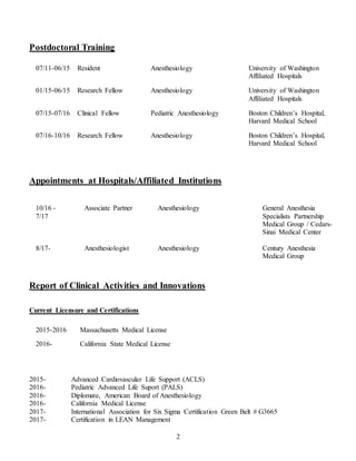 2
Postdoctoral Training
07/11-06/15 Resident Anesthesiology University of Washington
Affiliated Hospitals
01/15-06/15 Research Fellow Anesthesiology University of Washington
Affiliated Hospitals
07/15-07/16 Clinical Fellow Pediatric Anesthesiology Boston Children’s Hospital,
Harvard Medical School
07/16-10/16 Research Fellow Anesthesiology Boston Children’s Hospital,
Harvard Medical School
Appointments at Hospitals/Affiliated Institutions
10/16 -
7/17
Associate Partner Anesthesiology General Anesthesia
Specialists Partnership
Medical Group / Cedars-
Sinai Medical Center
8/17- Anesthesiologist Anesthesiology Century Anesthesia
Medical Group
Report of Clinical Activities and Innovations
Current Licensure and Certifications
2015-2016 Massachusetts Medical License
2016- California State Medical License
2015- Advanced Cardiovascular Life Support (ACLS)
2016- Pediatric Advanced Life Suport (PALS)
2016- Diplomate, American Board of Anesthesiology
2016- California Medical License
2017- International Association for Six Sigma Certification Green Belt # G3665
2017- Certification in LEAN Management
 