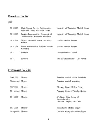 4
Committee Service
Local
2014-2015 Chair, Surgical Services Subcommittee,
Housestaff Quality and Safety Council
University of Washington Medical Center
2013-2015 Resident Representative, Department of
Anesthesiology, Housestaff Association
University of Washington Medical Center
2015-2016 Member, Housestaff Quality and Safety
Council
Boston Children’s Hospital
2015-2016 Fellow Representative, Scholarly Activity
Committee
Boston Children’s Hospital
2017- Reviewer Health Informatics Journal
2018- Reviewer British Medical Journal – Case Reports
Professional Societies
2006-2011 Member American Medical Student Association
2006-present Member American Medical Association
2007-2011 Member Allegheny County Medical Society
2011-present Member American Society of Anesthesiologists
2011-2015 Member Washington State Society of
Anesthesiologists
- Resident Delegate, 2014-2015
2015-2016 Member Massachusetts Medical Society
2016-present Member California Society of Anesthesiologists
 