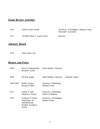 5
Grant Review Activities
2014 UWHA Grant Awards University of Washington Medical Center
Housestaff Association
2017 ACGME David C. Leach Award Reviewer
Advisory Board
2018- SureConsent LLC
Honors and Prizes
2004 Provost Undergraduate
Research Award
Johns Hopkins University
2006 Phi Beta Kappa Johns Hopkins University Academic Honors
2008-2009 Health Sciences
Research Fellow
University of Pittsburgh
Medical Center
2011 Arnold P. Gold
Humanism Society
University of Pittsburgh
School of Medicine
2015 Frederick P. Cheney
Endowment for
Anesthesiology
Resident Excellence
Award
University of Washington
Medical Center
 
