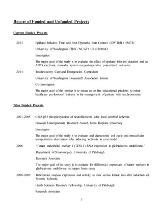 7
Report of Funded and Unfunded Projects
Current Funded Projects
2013- Epidural Infusion Time and Post-Operative Pain Control. (UW IRB # 48675)
University of Washington ITHS / NCATS UL1TR00042
Investigator
The major goal of the study is to evaluate the effect of epidural infusion duration and an
AIMS electronic reminder system on post-operative pain-related outcomes
2014- Tracheostomy Care and Emergencies Curriculum
University of Washington Housestaff Association Grants
Co-Investigator
The major goal of this project is to create an on-line educational platform to orient
healthcare professional trainees in the management of patients with tracheostomies.
Prior Funded Projects
2003-2005 Cdk5/p35 phosphorylation of neurofilaments after focal cerebral ischemia
Provosts Undergraduate Research Award, Johns Hopkins University
Investigator
The major goal of the study is to evaluate and characterize cell cycle and intracellular
transportation aberrations after inducing ischemia in a rat model
2006 “Tumor endothelial marker-1 (TEM-1) RNA expression in glioblastoma multiforme.”
Department of Neurosurgery, University of Pittsburgh
Research Associate
The major goal of the study is to evaluate for differential expression of tumor markers in
glioblastoma multiforme in human brain tissue
2008-2009 Differential caspase expression and activity in male versus female rats after induction of
hypoxic ischemia.
Heath Sciences Research Fellowship, University of Pittsburgh
Research Associate
 