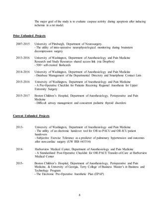 8
The major goal of the study is to evaluate caspase activity during apoptosis after inducing
ischemia in a rat model.
Prior Unfunded Projects
2007-2015 University of Pittsburgh, Department of Neurosurgery.
- The utility of intra-operative neurophysiological monitoring during brainstem
decompression surgery
2013-2016 University of Washington, Department of Anesthesiology and Pain Medicine
Research and Study Resources shared access link (via Dropbox)
- 500+ self-created flashcards
2014-2016 University of Washington, Department of Anesthesiology and Pain Medicine
- Database Management of the Departmental Directory and Smartphone Contact Lists
2015-2016 University of Washington, Department of Anesthesiology and Pain Medicine
- A Pre-Operative Checklist for Patients Receiving Regional Anesthesia for Upper
Extremity Surgery
2015-2017 Boston Children’s Hospital, Department of Anesthesiology, Perioperative and Pain
Medicine
- Difficult airway management and concurrent pediatric thyroid disorders
Current Unfunded Projects
2013- University of Washington, Department of Anesthesiology and Pain Medicine
- The utility of an electronic handover tool for OR-to-PACU and OR-ICU patient
handovers
- Subjective Exercise Tolerance as a predictor of pulmonary hypertension and outcomes
after non-cardiac surgery (UW IRB #45314)
2014- Harborview Medical Center, Department of Anesthesiology and Pain Medicine
- A Standardized Post-Operative Checklist for OR-PACU Transfer-of-Care at Harborview
Medical Center
2015- Boston Children’s Hospital, Department of Anesthesiology, Perioperative and Pain
Medicine, & University of Georgia, Terry College of Business Master’s in Business and
Technology Program
- The Electronic Pre-Operative Anesthetic Plan (EPAP)
 