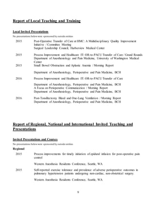 9
Report of Local Teaching and Training
Local Invited Presentations
No presentations belowwere sponsored by outside entities
2015 Post-Operative Transfer of Care at HMC: A Multidisciplinary Quality Improvement
Initiative / Committee Meeting
Surgical Leadership Council, Harborview Medical Center
2015
2015
Process Improvement and Healthcare IT: OR-to-PACU Transfer of Care / Grand Rounds
Department of Anesthesiology and Pain Medicine, University of Washington Medical
Center
Small Bowel Obstruction and Aplastic Anemia / Morning Report
Department of Anesthesiology, Perioperative and Pain Medicine, BCH
2016 Process Improvement and Healthcare IT: OR-to-PACU Transfer of Care
Department of Anesthesiology, Perioperative and Pain Medicine, BCH
A Focus on Perioperative Communication / Morning Report
Department of Anesthesiology, Perioperative and Pain Medicine, BCH
2016 Post-Tonsillectomy Bleed and One-Lung Ventilation / Morning Report
Department of Anesthesiology, Perioperative and Pain Medicine, BCH
Report of Regional, National and International Invited Teaching and
Presentations
Invited Presentations and Courses
No presentations belowwere sponsored by outside entities
Regional
2015 Process improvements for timely initiation of epidural infusion for post-operative pain
control
Western Anesthesia Residents Conference, Seattle, WA
2015 Self-reported exercise tolerance and prevalence of adverse perioperative outcomes in
pulmonary hypertension patients undergoing non-cardiac, non-obstetrical surgery.
Western Anesthesia Residents Conference, Seattle, WA
 
