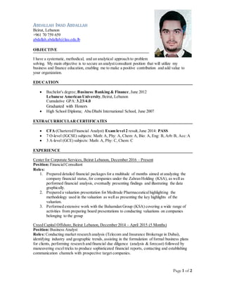 Page 1 of 2
ABDALLAH IMAD ABDALLAH
Beirut, Lebanon
+961 70 759 659
abdallah.abdallah@lau.edu.lb
OBJECTIVE
I have a systematic, methodical, and an analytical approach to problem
solving. My main objective is to secure an analyst/consultant position that will utilize my
business and finance education, enabling me to make a positive contribution and add value to
your organization.
EDUCATION
 Bachelor's degree; Business:Banking & Finance,June 2012
Lebanese American University,Beirut, Lebanon
Cumulative GPA: 3.23/4.0
Graduated with Honors
 High School Diploma; Abu Dhabi International School, June 2007
EXTRACURRICULAR CERTIFICATES
 CFA (Chartered Financial Analyst) Exam level 2 result,June 2014: PASS
 7 O-level (IGCSE) subjects: Math: A, Phy: A, Chem: A, Bio: A, Eng: B, Arb: B, Acc:A
 3 A-level (GCE) subjects: Math: A, Phy: C, Chem: C
EXPERIENCE
Center for Corporate Services, Beirut Lebanon, December 2016 – Present
Position: Financial Consultant
Roles:
1. Prepared detailed financial packages for a multitude of months aimed at analyzing the
company financial status, for companies under the Zahran Holding (KSA), as well as
performed financial analysis, eventually presenting findings and illustrating the data
graphically.
2. Prepared a valuation presentation for Medtrade Pharmaceuticalhighlighting the
methodology used in the valuation as well as presenting the key highlights of the
valuation.
3. Performed extensive work with the Bahamdan Group (KSA) covering a wide range of
activities from preparing board presentations to conducting valuations on companies
belonging to the group
Creed Capital Offshore,Beirut Lebanon, December 2014 – April 2015 (5 Months)
Position: Business Analyst
Roles: Conducting market research analysis (Telecom and Insurance Brokerage in Dubai),
identifying industry and geographic trends, assisting in the formulation of formal business plans
for clients, performing research and financial due diligence (analysis & forecast) followed by
maneuvering excel tricks to produce sophisticated financial reports, contacting and establishing
communication channels with prospective target companies.
 