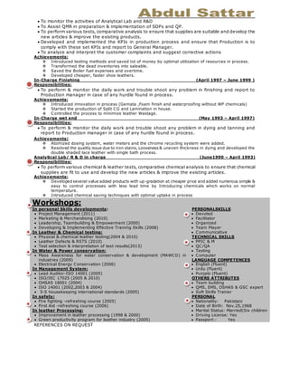  To monitor the activities of Analytical Lab and R&D
 To Assist QMR in preparation & implementation of SOPs and QP.
 To perform various tests, comparative analysis to ensure that supplies are suitable and develop the
new articles & improve the existing products.
 Developed and implemented the KPIs in production process and ensure that Production is to
comply with these set KPIs and report to General Manager.
 To analyze and interpret the customer complaints and suggest corrective actions
Achievements:
 Introduced testing methods and saved lot of money by optimal utilization of resources in process.
 Transformed the dead inventories into saleable.
 Saved the Boiler fuel expenses and overtime.
 Developed cheaper, faster shoe leathers.
In-Charge Finishing (April 1997 – June 1999 )
Responsibilities:
 To perform & monitor the daily work and trouble shoot any problem in finishing and report to
Production manager in case of any hurdle found in process.
Achievements:
 Introduced innovation in process (Gemata ,Foam finish and waterproofing without WP chemicals)
 Started the production of Split CG and Lamination in house.
 Controlled the process to minimize leather Wastage.
In-Charge wet end (May 1993 – April 1997)
Responsibilities:
 To perform & monitor the daily work and trouble shoot any problem in dying and tanning and
report to Production manager in case of any hurdle found in process.
Achievements:
 Atomized dosing system, water meters and the chrome recycling system were added.
 Resolved the quality issue due to iron stains, Looseness & uneven thickness in dying and developed the
double shaded lace leather with single bath process.
Analytical Lab/ R & D in charge (June1990 – April 1993)
Responsibilities:
 To perform various chemical & leather tests, comparative chemical analysis to ensure that chemical
supplies are fit to use and develop the new articles & improve the existing articles.
Achievements:
 Developed several value added products with up-gradation at cheaper price and added numerous simple &
easy to control processes with less lead time by Introducing chemicals which works on normal
temperature.
 Introduced chemical saving techniques with optimal uptake in process
REFERENCES ON REQUEST
Workshops:
In personal Skills developments:
 Project Management (2011)
 Marketing & Merchandising (2010)
 Leadership, Teambuilding & Empowerment (2000)
 Developing & Implementing Effective Training Skills (2008)
In Leather & Chemical testing:
 Physical & chemical leather testing(2004 & 2010)
 Leather Defects & RSTS (2010)
 Test selection & interpretation of test results(2013)
In Water & Power conservation:
 Mass Awareness for water conservation & development (MAWCD) in
industries (2009)
 Electrical Energy Conservation (2006)
In Management System:
 Lead Auditor-ISO 14001 (2005)
 ISO/IEC 17025 (2005 & 2010)
 OHSAS 18001 (2004)
 ISO 14001 (2002,2003 & 2004)
 5-S housekeeping international standards (2005)
In safety:
 Fire fighting -refreshing course (2005)
 First Aid -refreshing course (2006)
In leather Processing:
 Improvement in leather processing (1998 & 2000)
 Green productivity program for leather industry (2005)
PERSONALSKILLS
 Devoted
 Facilitator
 Organized
 Team Player
 Communicative
TECHNICAL SKILLS
 PPIC & M
 QC/QA
 Testing
 Computer
LANGUAGE COMPETENCES
 English (Fluent)
 Urdu (Fluent)
 Punjabi (Fluent)
OTHERS ATTRIBUTES
 Team building
 QMS, EMS, OSHAS & GSC expert
 Soft Skills Trainer
PERSONAL
 Nationality: Pakistani
 Date of Birth: Nov.25,1968
 Marital Status: Married(Six children
 Driving License: Yes
 Passport:: Yes
 