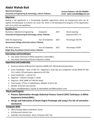 Abdul Wahab Butt
Mechanical Engineer.
University of Engineering & Technology, Lahore, Pakistan.
Objective
Seeking a job opportunity in a fast-growing reputable organization where my interpersonal skills can be
applied and developed, to enhance my career life, Share in the development & progress of the organization
with all my skills and capabilities.
Qualification
Bachelors in Mechanical Engineering Graduation 2017 Result awaiting
University of Engineering & Technology, Lahore, Pakistan Expected CGPA= 3.4
HSSC Pre-Engineering Year of Completion 2013 Percentage= 89.37%
Government College University Lahore, Pakistan
SSC Matric Science Year of Completion 2011 Percentage= 92.8%
Bright Way Foundation School Lahore, Pakistan
Internships and Certificates
 Four weeks Internship at Millat Equipment Limited (MEL).
 Four weeks Internship at Qarashi Industries Limited.
Experience and Leadership
 American Society of Mechanical Engineers (ASME) UET, KSK Head Communications.
 Event Coordinator - Brain of KSK 2.0: Organized a three-day quiz competition named BRAIN OF KSK
2.0, in which 170 participants appeared at UET KSK.
 Event Coordinator – Junk Art 2.0
 Organizer – TEDxUET (October 3, 2014).
 Organizer –SPDC ASME UET KSK (Air Show).
 Team Leader: 3rdPrize in Hydrokinetica, (Module of Air’Ex 14).
 Member of Ravians Quiz Society.
 Physics and Mathematics Teacher at Intermediate and Matriculation Level.
Thesis and Projects
 Process Optimization through Statistical Process Control (SPC) Techniques in Millat
Equipment Limited (MEL).
 Design and Fabrication of Steam Engine Prototype and using it for the oil extraction
mechanism.
Computer Skills
 Office Package (Word, PowerPoint, Excel).
 A Professional Internet User.
 AutoCAD, Cero Parametric, Ansys, Primavera, Mini Tab.
Contact Pakistan: +92-331-4924092
Email: abdul.wahab560@gmail.com
 