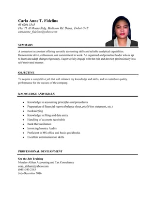 Carla Anne T. Fidelino
05 6204 3545
Flat 75 Al Moosa Bldg. Maktoum Rd. Deira , Dubai UAE
carlaanne_fidelino@yahoo.com
SUMMARY
A competent accountant offering versatile accounting skills and reliable analytical capabilities.
Demonstrate drive, enthusiasm, and commitment to work. An organized and proactive leader who is apt
to learn and adapt changes rigorously. Eager to fully engage with the role and develop professionally in a
self-motivated manner.
OBJECTIVE
To acquire a competitive job that will enhance my knowledge and skills, and to contribute quality
performance for the success of the company.
KNOWLEDGE AND SKILLS
 Knowledge in accounting principles and procedures
 Preparation of financial reports (balance sheet, profit/loss statement, etc.)
 Bookkeeping
 Knowledge in filing and data entry
 Handling of accounts receivable
 Bank Reconciliation
 Invoicing/Invoice Audits
 Proficient in MS office and basic quickbooks
 Excellent communication skills
PROFESSIONAL DEVELOPMENT
On-the-Job Training
Morales-Alihan Accounting and Tax Consultancy
cora_alihan@yahoo.com
(049)-545-2163
July-December 2016
 
