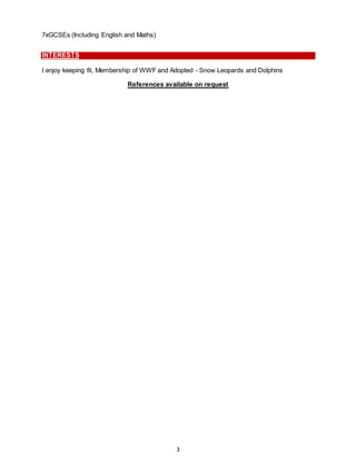 3
7xGCSEs (Including English and Maths)
INTERESTS
I enjoy keeping fit, Membership of WWF and Adopted - Snow Leopards and Dolphins
References available on request
 