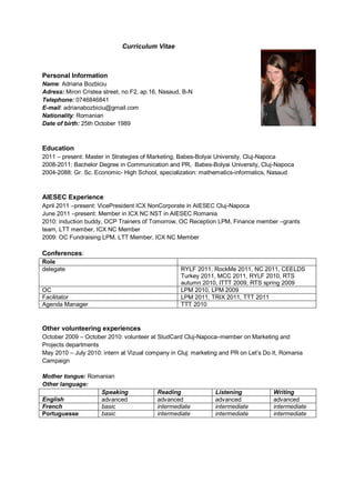 Curriculum Vitae



Personal Information
Name: Adriana Bozbiciu
Adress: Miron Cristea street, no F2, ap.16, Nasaud, B-N
Telephone: 0746846841
E-mail: adrianabozbiciu@gmail.com
Nationality: Romanian
Date of birth: 25th October 1989



Education
2011 – present: Master in Strategies of Marketing, Babes-Bolyai University, Cluj-Napoca
2008-2011: Bachelor Degree in Communication and PR, Babes-Bolyai University, Cluj-Napoca
2004-2088: Gr. Sc. Economic- High School, specialization: mathematics-informatics, Nasaud



AIESEC Experience
April 2011 –present: VicePresident ICX NonCorporate in AIESEC Cluj-Napoca
June 2011 –present: Member in ICX NC NST in AIESEC Romania
2010: induction buddy, OCP Trainers of Tomorrow, OC Reception LPM, Finance member –grants
team, LTT member, ICX NC Member
2009: OC Fundraising LPM, LTT Member, ICX NC Member

Conferences:
Role
delegate                                           RYLF 2011, RockMe 2011, NC 2011, CEELDS
                                                   Turkey 2011, MCC 2011, RYLF 2010, RTS
                                                   autumn 2010, ITTT 2009, RTS spring 2009
OC                                                 LPM 2010, LPM 2009
Facilitator                                        LPM 2011, TRIX 2011, TTT 2011
Agenda Manager                                     TTT 2010



Other volunteering experiences
October 2009 – October 2010: volunteer at StudCard Cluj-Napoca–member on Marketing and
Projects departments
May 2010 – July 2010: intern at Vizual company in Cluj: marketing and PR on Let’s Do It, Romania
Campaign

Mother tongue: Romanian
Other language:
                  Speaking                Reading              Listening             Writing
English           advanced                advanced             advanced              advanced
French            basic                   intermediate         intermediate          intermediate
Portuguesse       basic                   intermediate         intermediate          intermediate
 
