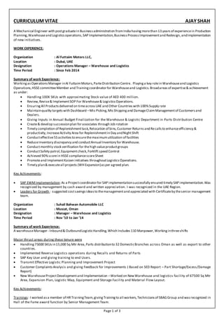 Page 1 of 3
CURRICULUM VITAE AJAY SHAH
A Mechanical Engineer with postgraduatein Businessadministration fromIndiahaving morethan 13 yearsof experiencein Production
Planning,Warehouseand Logisticsoperations,SAP Implementation,BusinessProcessImprovementand Redesign, andImplementation
of new initiatives.
WORK EXPERIENCE:
Organization : Al Futtaim Motors LLC,
Location : Dubai, UAE
Designation : Operations Manager – Warehouse and Logistics
Time Period : Since Feb 2014
Summary of work Experience:
WorkingasOperationsManager inAl FuttaimMotors,ParteDistribution Centre. Playinga key rolein Warehouseand Logistics
Operations,HSSEcommitteeMember and Trainingcoordinatorfor Warehouseand Logistics.Broadareas of expertise& achievement
as under:
 Handling 100K SKUs with approximating Stock value of AED 400 million.
 Review,Revise& ImplementSOP For Warehouse& LogisticsOperations.
 EnsuringAll Productsdelivered on timeacrossUAE and Other Countries with 100%Supply rate
 Maintainquality targetswith Dashboard –Mis Picking,MisShippingand DamageClaimManagementof Customersand
Dealers.
 Giving Inputs in Annual Budget Finalization for the Warehouse & Logistic Department in Parts Distribution Centre
 Create& develop successionplan forassociates through Job rotation
 Timely completion of Replenishmenttask,Relocation of bins,Customer Returnsand Recallsto enhanceefficiency &
productivity,IncreaseActivity Area for Replenishmentin Day andNightShift
 Conducteffective5S activitiesto ensurethemaximumutilization of facilities
 ReduceInventory discrepancy and conductAnnual Inventory for Warehouse.
 Conductmonthly stock verification for thehigh valueproductgroups
 ConductSafety patrol,Equipmentcheck,Forkliftspeed Control
 Achieved 90%scorein HSSEcompliancescoreSheet
 Promoteand ImplementKaizen initiatives throughoutLogisticsOperations.
 Timely plan& executeall projects (WHExpansion)asper agreed plan.
Key Achievements:
 SAP EWMImplementation:As a Projectcoordinatorfor SAP implementationsuccessfully ensured timely SAP implementation.Was
recognized by management by cash award and written appreciation. I was recognized in the UAE Region.
 Leaders for Growth : suggested costsavingsideasto themanagementand appreciated with Certificateby thesenior management
team.
Organization : Suhail Bahwan Automobile LLC
Location : Muscat, Oman
Designation : Manager – Warehouse and Logistics
Time Period : Nov ‘10 to Jan ’14
Summary of work Experience:
A warehouseManager- Inbound& OutboundLogisticHandling,Which Includes 110 Manpower,Workinginthreeshifts
Major thrust areas during these tenure were
 Handling75000 SKUsin15,000 Sq Mtr Area,Parts distributionto 32 DomesticBranches across Oman as well as export to other
countries.
 Implemented Reverse Logistics operations during Recalls and Returns of Parts
 SAP Key User and giving training to end Users.
 Transmit Effective Logistic Planning and Improvement Project
 Customer ComplaintsAnalysis and giving Feedback for Improvements ( Based on SED Report – Part Shortage/Excess/Damage
Report)
 New WarehouseProjectDevelopmentand Implementation –Worked on NewWarehouse and logistics facility of 67500 Sq Mtr
Area, Expansion Plan, Logistic Map, Equipment and Storage Facility and Material Flow Layout.
Key Achievements:
Trainings: I worked asa member of HRTrainingTeam,givingTrainingto all workers,Techniciansof SBAGGroup and wasrecognized in
Hall of the Fame award function by Senior Management Team.
 