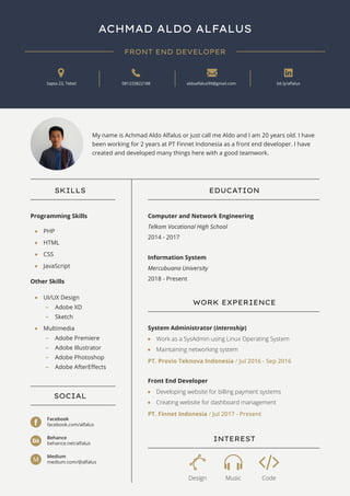 ACHMAD ALDO ALFALUS
FRONT END DEVELOPER
Sapta 23, Tebet 081233822188 aldoalfalus99@gmail.com bit.ly/alfalus
SKILLS
PHP
SOCIAL
WORK EXPERIENCE
INTEREST
EDUCATION
HTML
CSS
JavaScript
UI/UX Design
Adobe XD
Multimedia
Facebook
facebook.com/alfalus
Work as a SysAdmin using Linux Operating System
Maintaining networking system
Programming Skills
Other Skills
Computer and Network Engineering
Telkom Vocational High School
2014 - 2017
Information System
Mercubuana University
2018 - Present
System Administrator (Internship)
PT. Provio Teknova Indonesia / Jul 2016 - Sep 2016
Developing website for billing payment systems
Creating website for dashboard management
Front End Developer
PT. Finnet Indonesia / Jul 2017 - Present
Design Music Code
Behance
behance.net/alfalus
Medium
medium.com/@alfalusM
My name is Achmad Aldo Alfalus or just call me Aldo and I am 20 years old. I have
been working for 2 years at PT Finnet Indonesia as a front end developer. I have
created and developed many things here with a good teamwork.
Sketch
Adobe Premiere
Adobe Illustrator
Adobe Photoshop
Adobe AfterEﬀects
 