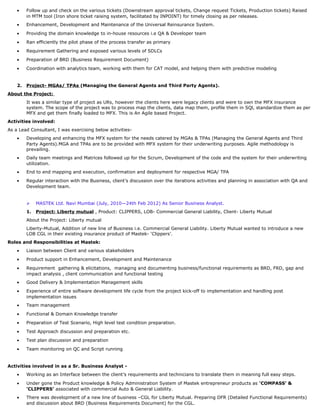 • Follow up and check on the various tickets (Downstream approval tickets, Change request Tickets, Production tickets) Raised
in MTM tool (Iron shore ticket raising system, facilitated by INPOINT) for timely closing as per releases.
• Enhancement, Development and Maintenance of the Universal Reinsurance System.
• Providing the domain knowledge to in-house resources i.e QA & Developer team
• Ran efficiently the pilot phase of the process transfer as primary
• Requirement Gathering and exposed various levels of SDLCs
• Preparation of BRD (Business Requirement Document)
• Coordination with analytics team, working with them for CAT model, and helping them with predictive modeling
2. Project- MGAs/ TPAs (Managing the General Agents and Third Party Agents).
About the Project:
It was a similar type of project as URs, however the clients here were legacy clients and were to own the MFX insurance
system. The scope of the project was to process map the clients, data map them, profile them in SQl, standardize them as per
MFX and get them finally loaded to MFX. This is An Agile based Project.
Activities involved:
As a Lead Consultant, I was exercising below activities-
• Developing and enhancing the MFX system for the needs catered by MGAs & TPAs (Managing the General Agents and Third
Party Agents).MGA and TPAs are to be provided with MFX system for their underwriting purposes. Agile methodology is
prevailing.
• Daily team meetings and Matrices followed up for the Scrum, Development of the code and the system for their underwriting
utilization.
• End to end mapping and execution, confirmation and deployment for respective MGA/ TPA
• Regular interaction with the Business, client’s discussion over the iterations activities and planning in association with QA and
Development team.
 MASTEK Ltd. Navi Mumbai (July, 2010—24th Feb 2012) As Senior Business Analyst.
1. Project: Liberty mutual , Product: CLIPPERS, LOB- Commercial General Liability, Client- Liberty Mutual
About the Project: Liberty mutual
Liberty-Mutual, Addition of new line of Business i.e. Commercial General Liability. Liberty Mutual wanted to introduce a new
LOB CGL in their existing insurance product of Mastek- ‘Clippers’.
Roles and Responsibilities at Mastek:
• Liaison between Client and various stakeholders
• Product support in Enhancement, Development and Maintenance
• Requirement gathering & elicitations, managing and documenting business/functional requirements as BRD, FRD, gap and
impact analysis , client communication and functional testing
• Good Delivery & Implementation Management skills
• Experience of entire software development life cycle from the project kick-off to implementation and handling post
implementation issues
• Team management
• Functional & Domain Knowledge transfer
• Preparation of Test Scenario, High level test condition preparation.
• Test Approach discussion and preparation etc.
• Test plan discussion and preparation
• Team monitoring on QC and Script running
Activities involved in as a Sr. Business Analyst -
• Working as an Interface between the client’s requirements and technicians to translate them in meaning full easy steps.
• Under gone the Product knowledge & Policy Administration System of Mastek entrepreneur products as ‘COMPASS’ &
‘CLIPPERS’ associated with commercial Auto & General Liability.
• There was development of a new line of business –CGL for Liberty Mutual. Preparing DFR (Detailed Functional Requirements)
and discussion about BRD (Business Requirements Document) for the CGL.
 