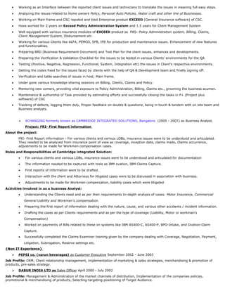 • Working as an Interface between the reported client issues and technicians to translate the issues in meaning full easy steps.
• Analyzing the issues related to Home owners Policy, Personal Auto Policies, Water craft and other line of Businesses.
• Working on Main frame and CSC reputed and Vast Enterprise product EXCEED (General Insurance software) of CSC.
• Have worked for 2 years on Exceed Policy Administration System and 1.5 years for Client Management System
• Well equipped with various insurance modules of EXCEED product as PAS- Policy Administration system, Billing, Claims,
Client Management System, Disbursement etc.
• Working for various Clients like ALFA, PEMCO, SFB, IFB for production and maintenance issues. Enhancement of new features
and functionalities.
• Preparing BRD (Business Requirement Document) and Test Plan for the client issues, enhances and developments.
• Preparing the Verification & Validation Checklist for the issues to be tested in various Clients' environments for the QA
• Testing (Positive, Negative, Regression, Functional, System, Integration etc) the issues in Client’s respective environments.
• Getting the codes fixed for the issues faced by clients with the help of QA & Development team and finally signing off.
• Verification and table searches of issues in host; Main frame.
• Under gone various Knowledge sharing sessions on Billing, Clients, Claims and Policy.
• Mentoring new comers, providing vital exposure to Policy Administration, Billing, Claims etc., grooming the business acumen.
• Maintenance & authorship of Task provided by estimating efforts and successfully closing the tasks in P+ (Project plus
software) of CSC
• Tracking of defects, logging them duly, Proper feedback on doubts & questions, being in touch & tandem with on site team and
Business analysts.
 XCHANGING formerly known as CAMBRIDGE INTEGRATED SOLUTIONS, Bangalore. (2005 - 2007) as Business Analyst.
Project: FRI- First Report information
About the project:
FRI- First Report information - For various clients and various LOBs, insurance issues were to be understood and articulated.
They needed to be analyzed from insurance point of view as coverage, inception date, claims made, Claims occurrence,
adjustments to be made for Workmen compensation cases.
Roles and Responsibilities at Cambridge integrated Solution:
• For various clients and various LOBs, insurance issues were to be understood and articulated for documentation
• The information needed to be captured with tools as IBM ovation, IBM Claims Capture.
• First reports of information were to be drafted.
• Interaction with the client and Attorneys for litigated cases were to be discussed in association with business.
• Adjustments to be made for Workmen compensation, liability cases which were litigated
Activities involved in as a business Analyst:
• Understanding the Clients need and as per their requirements In-depth analysis of cases: Motor Insurance, Commercial
General Liability and Workman's compensation.
• Preparing the first report of information dealing with the nature, cause, and various other accidents / incident information.
• Drafting the cases as per Clients requirements and as per the type of coverage (Liability, Motor or workman's
Compensation)
• Worked on payments of Bills related to these on systems like IBM AS400-C, AS400-P, BPO-Intake, and Ovation-Claim
Capture.
• Successfully completed the Claims Examiner training given by the company dealing with Coverage, Negotiation, Payment,
Litigation, Subrogation, Reserve settings etc.
{Non IT Experience}
 PEPSI co. (varun beverages) as Customer Executive September 2002 - June 2003
Job Profile: CRM; Client relationship management, implementation of marketing & sales strategies, merchandising & promotion of
products, pre-sales strategy.
 DABUR INDIA LTD as Sales Officer April 2000 - July 2002
Job Profile: Management & Administration of the market channels of distribution, Implementation of the companies policies,
promotional & merchandising of products, Selecting-targeting-positioning of Target Audience.
 