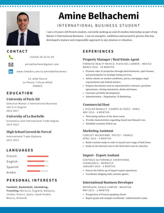 AmineBelhachemi
INTERNATIONAL BUSINESS STUDENT
I am a 24 years old French student, currently seeking an end-of-studies internship as part of my
Master 2 International Business.  I am an energetic, ambitious and proactive person who has
developed a mature and responsible approach to any mission or situation.
EDUCATION
Selective Master 2 International Business 
100 % in English 
2015-2017
University of Paris XII
LANGUAGES
French
English
Spanish
Arabic
PERSONAL INTERESTS
Football, Basketball, Swimming,
Traveling (Morocco, England, Malaysia,
Jordan, Greece, Spain, Saudi Arabia,
Mexico, Holland) 
ARYANJAYA. KUALA LUMPUR - MALAYSIA
MAY 2013 - 2 MONTHS
Prospection of French-speaking clients
Export goods and samples worldwide / Administrative tasks 
International Business Developer
CENTRALE AUTOMOBILE CHERIFIENNE.
CASABLANCA - MOROCCO
JANUARY 2014 - 2 MONTHS
Ensure the follow-up of import-export operations.
Coordinate shipping with customs agents.
Import - Export Assitant
Economics and International Trade Degree
2014-2015
University of La Rochelle
International Trade Diploma
2012-2014
High School Gerard de Nerval
CONTACT
            +33(0)6-24-25-61-85
            am.belhachemi@gmail.com
            www.linkedin.com/in/aminebelhachemi/
14, allée fleurie
Le Plessis-Trévise 94420
FRANCE
EXPERIENCES
CONCEPT MICROFIBRE. YVETOT - FRANCE
APRIL 2015 - 4 MONTHS
Build a market study in order to launch new range of bath linen.
Study on the Internet and on the field (Paris and its suburbs).
Marketing Assistant
L'ATELIER RENAULT. CHAMPS-ELYSÉES - PARIS
MAY 2015 - 8 MONTHS
Welcoming visitors at the show-room.
Provide characteristics regarding brand new Renault cars.
Establish customer follow-up.
Commercial Host
PARADISE REALTY MEXICO. PLAYA DEL CARMEN - MEXICO
MARCH 2016 - 10 MONTHS
Promote sales of properties through advertisements, open houses,
and participation in multiple listing services.
Advise clients on market conditions, prices, mortgages, legal
requirements and related matters.
Prepare documents such as representation contracts, purchase
agreements, closing statements, deeds and leases.
Customer portfolio development.
Administration  / Negotiation / E-Marketing.
Property Manager / Real Estate Agent
 