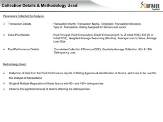 Collection Details & Methodology Used
Parameters Collected for Analysis:


Transaction Details

: Transaction month, Transaction Name, Originator, Transaction Structure,
Type of Transaction, Rating Assigned for Seniors and Junior



Initial Pool Details

: Pool Principal, Pool Composition, Credit Enhancement (% of Initial POS), EIS (% of
Initial POS), Weighted Average Seasoning (Months), Average Loan to Value, Average
Loan Size



Pool Performance Details

: Cumulative Collection Efficiency (CCE), Quarterly Average Collection, 90+ & 180+
Delinquency Loss

Methodology Used:


Collection of data from the Pool Performance reports of Rating Agencies & Identification of factors, which are to be used for
the analysis of transactions



Single & Multiple Regression of these factors with 90+ and 180+ delinquencies



Observe the significance level of factors affecting the delinquencies

 