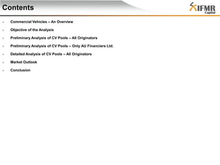 Contents


Commercial Vehicles – An Overview



Objective of the Analysis



Preliminary Analysis of CV Pools – All Originators



Preliminary Analysis of CV Pools – Only AU Financiers Ltd.



Detailed Analysis of CV Pools – All Originators



Market Outlook



Conclusion

 
