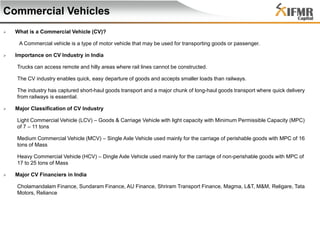 Commercial Vehicles


What is a Commercial Vehicle (CV)?
A Commercial vehicle is a type of motor vehicle that may be used for transporting goods or passenger.



Importance on CV Industry in India
Trucks can access remote and hilly areas where rail lines cannot be constructed.
The CV industry enables quick, easy departure of goods and accepts smaller loads than railways.
The industry has captured short-haul goods transport and a major chunk of long-haul goods transport where quick delivery
from railways is essential.



Major Classification of CV Industry
Light Commercial Vehicle (LCV) – Goods & Carriage Vehicle with light capacity with Minimum Permissible Capacity (MPC)
of 7 – 11 tons

Medium Commercial Vehicle (MCV) – Single Axle Vehicle used mainly for the carriage of perishable goods with MPC of 16
tons of Mass
Heavy Commercial Vehicle (HCV) – Dingle Axle Vehicle used mainly for the carriage of non-perishable goods with MPC of
17 to 25 tons of Mass


Major CV Financiers in India
Cholamandalam Finance, Sundaram Finance, AU Finance, Shriram Transport Finance, Magma, L&T, M&M, Religare, Tata
Motors, Reliance

 