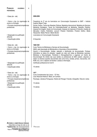 FORMAÇÃO             ACADÉMICA          E
PROFISSIONAL



• Datas (de – até)                           2008-2009


• Nome e tipo da organização de              Frequência do 2º ano de licenciatura em Comunicação Empresarial no ISMT – Instituto
ensino ou formação                           Superior Miguel Torga
• Principais disciplinas/competências        Escrita Criativa; Teoria das Relações Públicas; Marketing Internacional; Marketing de Serviços;
profissionais                                Marketing Estratégico; Teoria da Publicidade/Gestão de Marketing; Relações Públicas;
                                             Assessor de Imagem; Gestor da Comunicação; Assessor de Imprensa e Protocolo; Analista de
                                             Mercados; Criativo Publicitário; account; Produtor Publicitário; Produtor Gráfico; Media
                                             Researcher; Media Planner: Media Monitor.
• Designação da qualificação                 Licenciatura em Comunicação Empresarial
atribuída
• Classificação obtida                       A frequentar


• Datas (de – até)                           1980-1981
• Nome e tipo da organização de              Curso Técnico de Bibliotecas e Serviços de Documentação
ensino ou formação                           (BAD), pela Associação de Bibliotecários e Arquivistas e Documentalistas
• Principais disciplinas/competências        Arquivo e Documentação. Análise, selecção e distribuição de documentação. Porbase.
profissionais                                Informática na óptica do utilizador. Ligação em rede com todas as Bibliotecas nacionais.
                                             Biblioteca e Documentação. Periódicos e Monografias/Criar e organizar um Centro de
                                             Documentação No âmbito das suas tarefas os profissionais de BAD avaliam, adquirem e
                                             tratam os diversos suportes documentais (tais como livros, revistas, jornais, manuscritos, CD-
                                             ROM, etc.) com o objectivo de facilitar o acesso à informação.
• Designação da qualificação                 Certificado profissional de nível III
atribuída
• Classificação obtida                       16 valores


• Datas (de – até)                           1977
• Nome e tipo da organização de              Curso Complementar dos Liceus – 12º Ano,
ensino ou formação                           Liceu Nacional Infanta D. Maria, em Coimbra
• Principais disciplinas/competências        Psicologia, Literatura Portuguesa, História de Portugal, Francês e Geografia / Área de Letras
profissionais
• Designação da qualificação                 14 valores
atribuída
• Classificação obtida                       14 valores




APTIDÕES E COMPETÊNCIAS PESSOAIS
   Adquiridas ao longo da vida ou da
PRIMEIRA LÍNGUA não necessariamente
  carreira, mas                              PORTUGUÊS
 Página 3 abrangidas Vitae certificados e
          - Curriculum por de Salgado, Ana
                      diplomas formais.
 