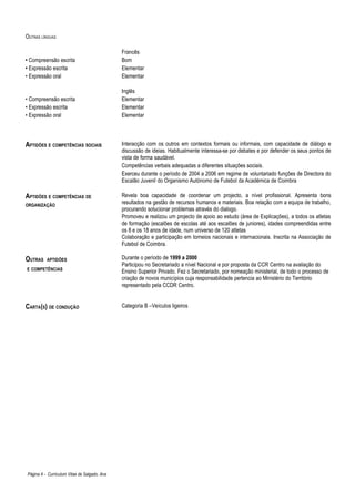 OUTRAS LÍNGUAS

                                              Francês
• Compreensão escrita                         Bom
• Expressão escrita                           Elementar
• Expressão oral                              Elementar

                                              Inglês
• Compreensão escrita                         Elementar
• Expressão escrita                           Elementar
• Expressão oral                              Elementar




APTIDÕES E COMPETÊNCIAS SOCIAIS               Interacção com os outros em contextos formais ou informais, com capacidade de diálogo e
                                              discussão de ideias. Habitualmente interessa-se por debates e por defender os seus pontos de
                                              vista de forma saudável.
                                              Competências verbais adequadas a diferentes situações sociais.
                                              Exerceu durante o período de 2004 a 2006 em regime de voluntariado funções de Directora do
                                              Escalão Juvenil do Organismo Autónomo de Futebol da Académica de Coimbra

APTIDÕES E COMPETÊNCIAS DE                    Revela boa capacidade de coordenar um projecto, a nível profissional. Apresenta bons
ORGANIZAÇÃO
                                              resultados na gestão de recursos humanos e materiais. Boa relação com a equipa de trabalho,
                                              procurando solucionar problemas através do dialogo.
                                              Promoveu e realizou um projecto de apoio ao estudo (área de Explicações), a todos os atletas
                                              de formação (escalões de escolas até aos escalões de juniores), idades compreendidas entre
                                              os 8 e os 18 anos de idade, num universo de 120 atletas
                                              Colaboração e participação em torneios nacionais e internacionais. Inscrita na Associação de
                                              Futebol de Coimbra.

OUTRAS    APTIDÕES                            Durante o período de 1999 a 2000
                                              Participou no Secretariado a nível Nacional e por proposta da CCR Centro na avaliação do
E COMPETÊNCIAS
                                              Ensino Superior Privado. Fez o Secretariado, por nomeação ministerial, de todo o processo de
                                              criação de novos municípios cuja responsabilidade pertencia ao Ministério do Território
                                              representado pela CCDR Centro.


CARTA(S) DE CONDUÇÃO                          Categoria B –Veículos ligeiros




Página 4 - Curriculum Vitae de Salgado, Ana
 
