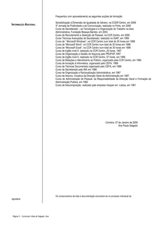 Frequentou com aproveitamento as seguintes acções de formação:

                                               Sensibilização á Dimensão de Igualdade de Género, na CCDR Centro, em 2008
INFORMAÇÃO ADICIONAL                           3ª Jornada da Publicidade e da Comunicação, realizada no Porto, em 2008
                                               Curso de Secretariado – as Tecnologias e a Organização do Trabalho na área
                                               Administrativa, Fundação Bissaya Barreto, em 2003
                                               Curso de Recrutamento e Selecção de Pessoal, na CCR Centro, em 2000
                                               Curso Técnicas Avançadas de Secretariado, realizado no IGAP, em 1999
                                               Curso de ” Microsoft Windows”, na CCR Centro num total de 30 horas em 1998
                                               Curso de “Microsoft Word”, na CCR Centro num total de 30 horas em 1998
                                               Curso de “Microsoft Excel”, na CCR Centro num total de 30 horas em 1998
                                               Curso de Inglês nível II, realizado na CCR Centro, 20 horas, 1997
                                               Curso de Organização e Gestão de Arquivos pelo PROFAP,1997
                                               Curso de Inglês nível II, realizado na CCR Centro, 57 horas, em 1996
                                               Curso de Relações e Atendimento ao Público, organizado pela CCR Centro, em 1990
                                               Curso de Iniciação á Informática, organizado pelo CEFA, 1989
                                               Curso de Técnicas Documentais organizado pelo CEFA, em 1988
                                               Curso de Secretariado pelo INA em 1988
                                               Curso de Organização e Racionalização Administrativa, em 1987
                                               Curso de Arquivo, iniciativa da Direcção Geral da Administração em 1987
                                               Curso de Administração de Pessoal, da Responsabilidade da Direcção Geral e Formação da
                                               Administração Publica, em 1982
                                               Curso de fotocomposição, realizado pela empresa Varyper em Lisboa, em 1981




                                                                                                  Coimbra, 07 de Janeiro de 2009
                                                                                                              Ana Paula Salgado




                                               Os comprovativos de toda a documentação encontram-se no processo individual da
signatária




 Página 5 - Curriculum Vitae de Salgado, Ana
 