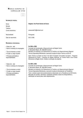 MODELO          EUROPEU DE
           CURRICULUM VITAE




INFORMAÇÃO PESSOAL

Nome                                          Salgado, Ana Paula Soares de Sousa
Morada
Telefone
Correio electrónico                           anasoares612@hotmail.com


Nacionalidade                                 Portuguesa

Data de nascimento                            06-12-1958


EXPERIÊNCIA PROFISSIONAL

• Datas (de – até)                            De 2004 a 2009
• Nome e endereço do empregador               Comissão de Coordenação e Desenvolvimento da Região Centro
                                              R. Bernardim Ribeiro, 80, 3000-069 Coimbra
• Tipo de empresa ou sector                   Ministério do Ambiente e do Ordenamento do Território e do Desenvolvimento Regional
• Função ou cargo ocupado                     Técnica Especialista Bibliotecária, exercendo funções de Apoio Técnico ao QCA III
• Principais actividades e                    Apoio Técnico ao Gestor do Eixo II do QCA III (Quadro Comunitário de Apoio) – Programa
responsabilidades                             Operacional do Centro – Incentivos ás Aldeias Históricas, ao Turismo Rural e aos Fundos
                                              Estruturais na Região Centro. Análise e verificação de projectos.


• Datas (de – até)                            De 2000 a 2004
• Nome e endereço do empregador               Comissão de Coordenação e Desenvolvimento da Região Centro
                                              R. Bernardim Ribeiro, 80, 3000-069 Coimbra
• Tipo de empresa ou sector                   Ministério do Ambiente e do Ordenamento do Território e do Desenvolvimento Regional
• Função ou cargo ocupado                     Técnica Especialista Bibliotecária, exercendo funções de Secretariado da Presidência
• Principais actividades e                    Todo o contexto (apoio técnico/administrativo) relacionado com a Presidência da CCR Centro.
responsabilidades                             Marcação de reuniões, seminários. Expediente (entrada e saída de correspondência ),
                                              distribuição da mesma pelos vários departamentos.




Página 1 - Curriculum Vitae de Salgado, Ana
 