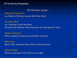 CV & Interview Preparation
CV Content contd./
Additional Information
e.g. Holder of Driving License/Safe Pass Card.
Voluntary Work
e.g. Volunteer Youth Assistant
Assisted with Summer Camp Activities for kids aged 10-14yrs.
Hobbies/Interests
Show a balance of group and individual activities.
References
Name, Title, Company Name, Phone, Email Contact.
Signed & Date
Shows ownership of CV & CV is up to date.
 