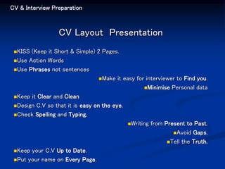 CV & Interview Preparation
CV Layout Presentation
KISS (Keep it Short & Simple) 2 Pages.
Use Action Words
Use Phrases not sentences
Make it easy for interviewer to Find you.
Minimise Personal data
Keep it Clear and Clean
Design C.V so that it is easy on the eye.
Check Spelling and Typing.
Writing from Present to Past.
Avoid Gaps.
Tell the Truth.
Keep your C.V Up to Date.
Put your name on Every Page.
 