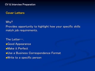 CV & Interview Preparation
Cover Letters
Why?
Provides opportunity to highlight how your specific skills
match job requirements.
The Letter….
Good Appearance
Make it Perfect
Use a Business Correspondence Format
Write to a specific person
 