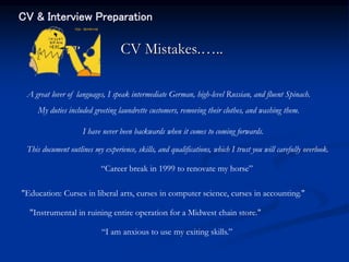 CV & Interview Preparation
CV Mistakes.…..
I have never been backwards when it comes to coming forwards.
My duties included greeting laundrette customers, removing their clothes, and washing them.
A great lover of languages, I speak intermediate German, high-level Russian, and fluent Spinach.
This document outlines my experience, skills, and qualifications, which I trust you will carefully overlook.
“Career break in 1999 to renovate my horse”
“I am anxious to use my exiting skills.”
"Education: Curses in liberal arts, curses in computer science, curses in accounting."
"Instrumental in ruining entire operation for a Midwest chain store."
 