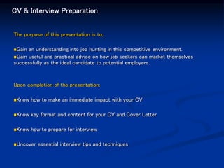 CV & Interview Preparation
The purpose of this presentation is to;
Gain an understanding into job hunting in this competitive environment.
Gain useful and practical advice on how job seekers can market themselves
successfully as the ideal candidate to potential employers.
Upon completion of the presentation;
Know how to make an immediate impact with your CV
Know key format and content for your CV and Cover Letter
Know how to prepare for interview
Uncover essential interview tips and techniques
 
