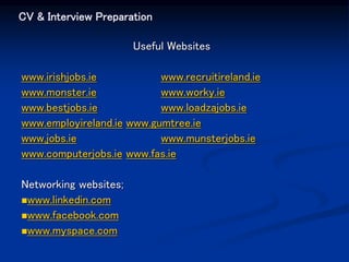 CV & Interview Preparation
Useful Websites
www.irishjobs.ie www.recruitireland.ie
www.monster.ie www.worky.ie
www.bestjobs.ie www.loadzajobs.ie
www.employireland.ie www.gumtree.ie
www.jobs.ie www.munsterjobs.ie
www.computerjobs.ie www.fas.ie
Networking websites;
www.linkedin.com
www.facebook.com
www.myspace.com
 
