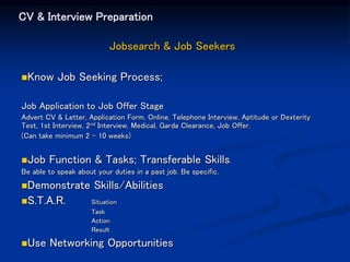 CV & Interview Preparation
Jobsearch & Job Seekers
Know Job Seeking Process;
Job Application to Job Offer Stage
Advert CV & Letter, Application Form, Online, Telephone Interview, Aptitude or Dexterity
Test, 1st Interview, 2nd Interview, Medical, Garda Clearance, Job Offer.
(Can take minimum 2 – 10 weeks)
Job Function & Tasks; Transferable Skills.
Be able to speak about your duties in a past job. Be specific.
Demonstrate Skills/Abilities
S.T.A.R. Situation
Task
Action
Result
Use Networking Opportunities
 