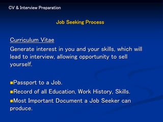 CV & Interview Preparation
Job Seeking Process
Curriculum Vitae
Generate interest in you and your skills, which will
lead to interview, allowing opportunity to sell
yourself.
Passport to a Job.
Record of all Education, Work History, Skills.
Most Important Document a Job Seeker can
produce.
 
